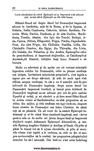 32 Is ORIA BISERICEASCA
Carte einodicescet de cettret Episcopit cep ce impreund s'aU adunat
scried cIttrtt Episcopi eel din tdtd lumea.
Sfantul Sinod eel dupre darul lul Dumnelet impreunl
adunat in Sardichia, atat de la Roma, si de la Spania, si
Galatia, Italia, Cambania, Calavria, Africa, Sardinia, Pa-
nonia, Misia, Dachia, Dardania, si de alts Dachie,
donia, Tesalia, Ahaiea, din Ipir, din Trachi, Rodopi, A-
sia, Carrea, Bitinia, Elispontul, Frigia, Pisidia, Capadochia,
Pont, din alts Fr;gie, din Chilichia, Panfilia, Lidia, din
Chicladile Ostr6ve, din Egipt, din Thivaida, din Livia,
din Galatia, din Palestina $i din Arabia, Episcopilor celor
de pretutindinea, si impreunA slujitorilor, al Catolicestii si
Apostoleitii Biserici, iubitilor frail intru Domnul a s
bucura.
Multe cu adeverat $i de multe on at cutezat arianistii
inprotiva robilor lut Dumneolet, celor ce pazese credinta
cea dr6ptA,. InvetaturA mincin6sA prepuind'o, s'at'e ispitit a
isgoni pre eel drept slAvitori. Si atAt de mult apol
ridicat asupra credintei, in cat a nu fi neaulit nici de pre
lubitoril de Dumneclet imOrati, drept aceea darul lul
Nrianeclet impreunA lucrfind, insusi prea lubitoril de
Dumneciet Imp6ratI ne-at adunat pre nol de prin osebite
Eparhii si eetAp, randuit a :.-A face acest Sfant Sinod
in acesta cetate al Sardichienilor, ca t6tA prigonirea sa se
ridice din mijloc, credinta rea singura
buna cinstire de Dumnelfet cea intru Christos de catra
top sl se pAzaseA. CA, ail venit de la resarit Episeopil in-
demnatt el de eAtrA bine cinstitorii Imp6ratI, mal Nartos
pentru cele ce de multe on jaluia despre frail si impreuna,
slujitorii nostri, Athanasie Episcopul Alexandriel, si ma-
rele Episcop Anghiro Galatiei si Asclipa al Gazii. CA p6te si
pAnA la insusi vol sa fi ajuns clevetirile, Qi p6te auzu-
rile v6stre s'ar'i ispitit a le turbura, ea cele ce 4ic el asu-
pra nevinovatilor O. le credett, Tar prepunirea pangAritulul
eresului for sA-1 ascun4A. Dar Inge nu s'at ertat tndelung
Machi-
s'ar'i
si au
tell
$i
aid,
qi
si isgoqindu-se,
qi
www.dacoromanica.ro
 