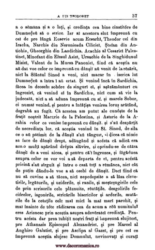 A I Ur TPODORET 37
a o semana si a o lati, si credinta cea bine cinstit6re de
Dumnecled sa o strice. Jar a! acestora slot impreuna cu
cei de pre Tanga Eusevie acum Ecsarhl, Theodor eel din
Iraclia, Narchis din Neronieada Ciliciel, Stefan din An-
tiohia, Gheorghie din Laodichia, Acachie al Cesariel Pales-
tine!, Minofant din Efesul Asiel, Ursachie de la Singhidunul
Misiel, Valent de la Mursa Panonie!, fiind ea acestia nu
at dat voe celor ce impreuna cu dansil ad venit de la resarit,
nic! la Sfantul Sinod a veni, nicl macar in . iserica lui
Dumneled a intra i all ertat. Si venind inch in Sardichia,
facea in deosebl sobore de singurl el, si asAzamanturi cu
Ingrozirl, ca venind e! in Sardichia, nicl cum 0, vie la
judecatA, nicl a sa aduna impreuna cu sf. $i marele Sobor,
ci numat venind, si pentru a infatisa venirea Torus aratand,
degrabA an fugit. CA acestea am putut ale cunoste de la
fratii nostril Macarie de la Palestina, si Asterie de la A-
rabia eelor ce venise impreunA cu dansil, si s'aii despArtit
de necredinta Tor, ci acestia venind fn Sf. Sinod, de sila
ce o au pAtimit de la dansil s'aft tanguit, ,i dicea ca nimic
sa face de dansii drept, adaugand si acesta ca adicA, era
acm multi aparand drepta slAvire, k,i oprindu-se de cAtra
dansii de a veni aicea, $i pentru cA'i ingrozes, si fAgAduea
asupra celor ce vor voi a sa departa de e!, pentru ac6stl
pricina s'at sirguit $i intru o casa top a renianea, nid cat
de putin dandu-le voe a BA osebi de dansil. Dec! fiind ca
nu sa cuvine a A tacea, nicl nepedepsite a sa lAsa cleve-
tirile, legAturile, ci uciderile, si ranile, $i mestesugirile cele
de prin scrisorile cele plAznuite, reutAtile, desgolirile fe-
ci6relor, isgonirile, stricArile bisericilor si arderile, muta-
rile de la cetatile cele mal midi la maT marl parohi!, si
mat inainte de tote radicarea cea de acum a red numitulu!
eres Arienesc prin acestia asupra adeveratel credintA. Pen-
tru acesta dar prea lubitii nostri frail si iinpreuna slujitorl,
pre Athanasis Episcopul Alexandriel, si pre Marcel al
Anghiro Galatio, si pre Asclipa al Gaze!, si pre cel ce
impreung acestia slujesc Domnului, nevinovati $i curati
www.dacoromanica.ro
 