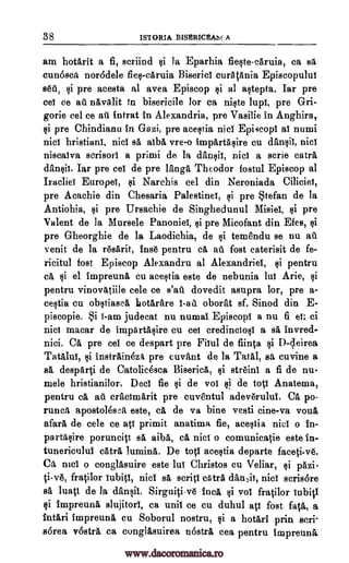 38 ISTORIA BISRRICEASC A
am hotarit a fi, scriind §i la Eparhia fie§tecaruia, ca sa
cun6sca nor6dele fiel-caruia Bisericl curAtania Episcopuluf
86d, §i pre acesta al avea Episcop §i al a§tepta. Tar pre
ceI ce ad navalit in biserieile for ca ni§te lupT, pre Gri-
gorie eel ce ad tntrat in Alexandria, pre Vasilie in Anghira,
li pre Chindianu in Gazi, pre acestia nicl Epi4copl al numi
nicl hristianl, nici sa alba vre-o imparta§ire cu dfin§ii, Did
niscalva serisorl a primi de la danlii, niel a aerie catra
dan§ii. Tar pre eel de pre langa Theodor fostul Episcop al
Iracliel Europel, §i Narchis eel din Neroniada Ciliciei,
pre Acachie din Chesaria Palestinel, §i pre Stefan de la
Antiohia, §i pre Ursachie de Singhedunul Misiel, §i pre
Va lent de la Mursele Panoniel, §i pre Micofant din Efes, §i
pre Gheorghie de la Laodichia, de Ili temendu se nu aii
venit de la resarit, inse pentru ca au fost caterisit de fe-
ricitul fost Episcop Alexandru al Alexandriel, §i pentru
ca. §i el impreuna cu ace§tia este de nebunia lul Arie, §i
pentru vinovatiile cele ce s'ai'l dovedit asupra lor, pre a-
ce§tia cu ob§tiasca llotarare 1-a d oborat sf. Sinod din E-
piscopie. Si i-am judecat nu numal Episcopl a nu fi el: ci
nici macar de imparta§ire cu cell credincio§1 a sa invred-
nici. Ca pre eel ce despart pre Filul de fiinta §i D-cleirea
Tatalui, cli instraindzA pre cuvant de la Tatal, sa cuvine a
sa desparti de Catolicesca Biserica, §i streini a fi de nu-
mole hristianilor. Deci fie §i de vol ti de toil Anatema,
pentru ca ad craelmarit pre euventul adeverului. Ca po-
runca apostolesca este, ca de va bine vesti cine-va voila
afara de cele ce all primit anatima fie, ace§tia nicl o in-
parta§ire porunci0 sa aiba, ca nici o comunicatie este in-
tunericulul catra lumina. De toil ace§tia departe faced -vo.
Ca mei o conglasuire este lul Christos cu Veliar, ci pazi-
ti-ve, fratilor iubiti, nicl ea scritl catra danA niel scris6re
sa luati de la dansil. Sirguiti-ve Inca §i vol fratilor hibit1
§i impreuna slujitorl, ca unit ce cu duhul act fost faca, a
intari impreuna cu Soborul nostru, §i a hotari prin seri-
sorea vostra ca conglasuirea n6stra cea pentru impreuna.
www.dacoromanica.ro
 