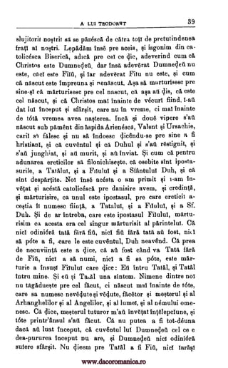 A LIJI THODORTZT 39
slujitorit nostril sa se paz4sca de catra top de pretutindenea
frail al nostri. Lepadam Ingo pre aceia, $i isgonim din ea-
tolicesca Biserica, adick pre eel ce tic, adeverind cum ce,
Christos este Dumnec,let., dar insa adeverat Dumnecleu nu
este, cncl este nil, $i lar adeverat Fiiu nu este, $i cum
ca nascut este impreuna si nenascut. Asa se, marturisesc pre
sine-si ce, marturisesc pre eel nascut, ca asa ail clis, ca este
eel nascut, si ca Christos mat inainte de v4curi find, l-au
dat lui inceput 11i sfarsit, care nu in vreme, ci mat inainte
de tats vremea avea nasterea. Inca $i doue vipere s'at.
nascut sub pament din aspida Arienesca, Valent si Ursachie,
card sl filesc si nu BA indoesc gicendu-se pre sine a fi
hristianl, F,1i ca cuventul $i ca Duhul si s'au restignit, si
s'au jungh;at, si ail murit, si at. inviat. Si cum ca pentru
adunarea ereticilor sa filonichiseste. ca osebite sint iposta-
surile, a Tatalut, si a Filului si a Sfantului Duh, si ca
sint despartite. Not fuse acesta o am primit $i i-am in-
vetat si acesta catolithica pre danisire avem, $i credintA,
$i marturisire, ca unul este ipostasul, pre care ereticii a-
cestia it numesc fiintia, a Tatalul, si a Fiiului, si a Sf.
Duh. Si de ar intreba, care este ipostasul Filului, martu-
risim ca acesta era eel singur marturisit al parintelui. Ca
nici odiniara tate, fait fiu, ilia fit fare, tata, au fost, nit.'
sa pate a fi, -care le este cuventul, Duh neavend. Ca prea
de necuviinta este a lice, ca au fost cand va Tata {Ara
de Fid, nici a sa numi, niel a fi sa pate, este mar-
turie a insult Filului care (lice : Et intru Taal, si Tatal
intru mine. Si at si Ta,A1 una sintem. Nimene dintre not
nu tagadueste pre eel facut, ci nascut mai inainte de tate,
care sa numesc neveclute si vellute, facetor si mesterul si al
Arhanghelilor si al Angelilor, si al lumel, §i al nemului ome-
nese. Ca dice, mesterul tuturor m'au invetat intelepclune, si
tate printeansul s'au facut. Ca nu putea a fi tot-deuna
data au luat inceput, ca cuventul lut Dumneclett eel ce e
dea-pururea inceput nu are, si Dumneq.ett nici odiniara
sufere sfarsit. Nu c;licem pre TatAl a fi Fill, nici iarasi
www.dacoromanica.ro
 
