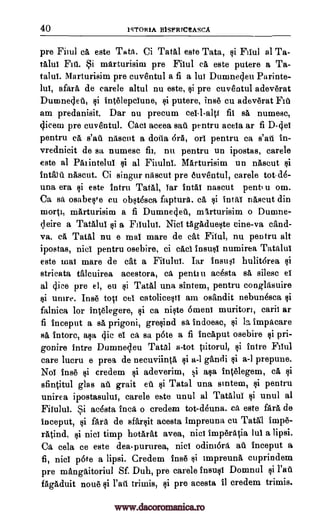 40 1STORIA BISFRTC!ASCA
pre Fiiul ea este Tata. Ci Tatal este Tata, §i Elul al Ta-
talui Ftti. Si marturisim pre Filul ea este putere a Ta-
talui. Marturisim pre cuventul a fi a lui Dumnecleu Parinte-
lui, afara de carele altul nu este, Ili pre cuventul adev6rat
Dumnedeti, §i intelepciune, putere, inse cu adev6rat Fit
am predanisit. Dar nu precum ce1-1-a1ti fii sa numesc,
ilicem pre cuventul. Gael aceea sail pentru aceia ar fi D-4ei
pentru ea nascut a dotia 6rA, on pentru ca s'ail in-
vrednicit de sa numesc fil, nu pentru un ipostas, carele
este al Paiintelui $i al Filului. Marturisim un nascut
nascut. Ci singur nascut pre euventul, carele tot-de-
una era §i este Intru Taal, iar intal nascut pent u om.
Ca sa osabefre eu ob§tesca faptura, cá §i IntaT nascut din
morti, marturisim a fi Dumne4eil, mArturisim o Dumne-
leire a Tatalui a Fliulut Niel tAgadue§te eine-va cand-
va, ca Tatal nu e mat mare de cat Filul, nu pentru alt
ipostas, nici pentru osebire, ci caci insu§i numirea Tatalui
este mal mare de cat a Filulul. Tar 4nsu i hulit6rea
stricata talcuirea acestora, Ca pentru acesta sa, silesc ei
al 4iee pre el, eu Tata] una sintem, pentru conglasuire
unire. Ins toci cei catolice§ti am osandit nebunesca
falnica for intelegere, qi ea niqte omen! muritori, caril ar
fi inceput a sa prigoni, gre§ind sa indoesc, §i impacare
sa intorc, a§a clic el Ca sa pote a fi incaput osebire §i pri-
gonire intre Dumneleu Tatal a-tot Vitorul, qi intro Fiiul
care lucru e prea de necuviinta Ili a-1 gandi §i a-I prepune.
Noi fuse credem adeverim, si a§a Int6legem, ca §i
sfintitul glas ail grait Tatal una sintem, pentru
unirea ipostasulul, carele este unul al Tatalui unul al
Filului. Si acesta Inca o credem tot-deuna. Ca este fara de
inceput, qi fara de sfartlit acesta impreuna cu Tatgl Wipe-
ratind, nici timp hotarat avea, nicl imper4a lui a lipsi.
Ca cela ce este deapururea, nici odini6ra ail inceput a
fi, nici p6te a lipsi. Credem fuse impreuna cuprindem
pre mangaitoriul Sf. Duh, pre carele Domnul i fail
fAgacluit now!) trimis, pre acesta fl credem trimis.
s'ai
Mean
si
si
yi
insult
ci
@i
ti
Qi
1i
pi
la
gi
ea ti 1i
qi
Qi
ti
ei l'art
www.dacoromanica.ro
 