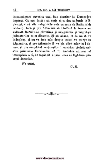 42 1ST. BLS. A LL'I TEODORET
inspaimantare cuvenita until bun cinstitor de Dumneget
tmperat. C. mat total I au scris sa-§I dea auqurlle la E-
piscopI, csi sä afle nelegiuirile cele cutezate de tefan §i de
cat-I-alp. Inca §i pre Athanasie sa 1 intorca la turma sa,
viderata facAndu.-se clevetirea Qi nelegiuirea yi vrAjnaft§ia
judecAtorilor celor dinainte. i ate adaos, ea de nu sa va
indupleca, E}i nu va face cele drepte fnsusl va merge in
Alexandria, §i pre Athanasie 11 va da oilor celor ce I do-
resc, §i pre complotul vrajmailor 11 va strica. AcdstA seri-
s6re primind'o Constandie, ea in Antiohia atuncea sa
intamplasa a fi, au fagaduit a face, ceea ce fagAduea par-
talul durerilor.
(Va nrma).
C.E.
*
www.dacoromanica.ro
 
