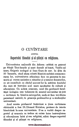 0 CUVINTARE
ASUPRA
Raportului fflosollei §i al tiinOi cu religiunea,
Universitatea national din Athena serb4A ea patrons
pe Santif TreI-Ierarht si marl daseall al lumel, Vasilie eel
mare, Grigorie teologul si Ioan Gura de aur. In clita de
30 Ianuarie, child santa nostra Biserica serbezA commemo-
rarea lor, universitatea atheniana face un parastas In me-
moria si eterna amintire a ctitorilor f}i a tuturor donatorilor,
ce ati coutribuit cu obolul muncei for la marirea fondulur
din care sA intntine acel mare asezAme'nt de cultura si
educatiune. Cu acesta ocasiune, unul din profesorit facul-
tatel teologice este indatorat de senatul universitar sa ODA
o ouvintare In biserica mitropoliel, unde sa face tot-deuna
parastasul amintit, In presenta profesorilor $i a studentilor
universitari.
Anul acesta profesorul Insareinat a Linea cuvintarea
obielnuitA, a fost DI. Diomed Kiriakos, protesor de istoria
bisericeseA la acea universitate. D sa a vorbit despre ra-
portul si armonia ce trebue sa existe Intre instrucciunea
si educatiunea laic& si cea religi6sa, adicA despre raportul
filosofiel si al stiintel cu religiunea.
www.dacoromanica.ro
 