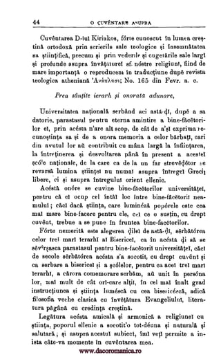 44 o CUVENTARt Ag4LTPRA
Ouventarea D -Iul Kiriakos, forte cunoscut in lumea cres-
tinA, ortodoxA prin scrierile sale teologice si inseinnatatea
sa stiintifica, precum si prin vederile si cugetArile sale largl
si profunde asupra invataturel sf nastre religiunY, fiind de
mare important l o reproduceni in traductiune dupe revista
teologica athenianil 'AvinIxacc,- No. 165 din Fevr. a. c.
Prea santite ierarh isi onorata adunare,
Universitatea nationalA serband aci dupe a sa
datorie, parastasul pentru eterna amintire a bine-facetori-
lor el, prin acesta n'are alt stop, de cat de a'si exprima re-
cunostinta sa si de a onora memoria a celor bArbatl, cari
din avutul for ail contribuit cu mama largA la infiintarea,
la intretinerea si desvoltarea pana in present a acestel
scale nationale, de la care ea de la un far strevecletor
revarsA lumina stiintei nu numai asupra intregel Grecil
libere, ci si asupra intregulul orient ellenic.
Acosta on6re se cuvine bine-fAcetorilor universitAtei,
pentru ca el ocup eel intAI be intre bine- facetori! nea-
mulul ; tact daeA stiinta, care luminezA poparele este cea
mat mare bine-facere pentru ele, eel ce o sustin, cu drept
cuvent, trebue a se pune in fruntea bine-facetorilor.
F6rte nemerita este alegerea lilel de astA,-(111, serbAtorea
celor trei marl lerarhl a! Bisericel, ea in acesta 4i sa se
seOrsasca parastasul pentru bine-facetoril universitatel, cad
de secole serbatarea acesta s'a socotit, cu drept current si
ca serbare a bisericel si a scalelor, pentru ca aceI trel marl
lerarhl, a eArora comemorare serbAm, all unit in persona
lor, mult de eat orl-care in eel mat inalt grad
instructiunea si stiinta lumesca cu cea bisetieeeea, adicA
filosofia veche clasica cu invetA,tura Evangeliulut, litera-
tura pAgana cu credinta erestina.
Legatura accista amicalA si armonica, a religiunel cu
stiinta, poporul ellenic a socotit'o tot-deuna si naturala si
salutary asupra acestul subiect, imi vetl permite a in-
ista cate-va momente in euventarea mea.
asta-41,
mai altii,
re
www.dacoromanica.ro
 