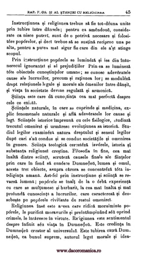 RAP. F. OS. §I AL TI/NTRI CU aELioniNzft 45
Instructiunea religiunea trebue sa fie tot-deuna unite
prin tubire intre dansele ; pentru ca amendoue, conside-
rate ca niece putert, sunt de o potriva necesare folosi-
tore poporelor, si deer trebue sa se gusting, reciproc una pe
alta, pentru a putea mat sigur fie care din ele a'st atinge
scopul.
Prin instructiune poporele se luminha, ies din tutu-
nerecul ignorantet si al prejuditiilor Prin ea se luminezi
tote obiectele cunostintelor umane ; se cunosc adeveratele
cause ale lucrurilor, precum si ratinnea lor ; se modul6zA
drept relatiunele legale si morale ale 6menilor intro dansit,
viata in societate devise regulata, armonicA.
Stiinta este care da, cunortinta cea mat perfecta despre
cele ce
Sciintele naturale, in care so cuprinde medicina, ex-
plic fenomenele naturale afla adeveratele for cause si
leg!. Sciintele istorice impreuna cu cele fisilogice, tudiaza
trecutul omenirea urmarese evOlutiunea sa istorica. Stu-
diul legilor examineza natura dreptului sensul legilor
dupe cari condus si se condue societatile si omenirea
in genera. Sciinta teologica, cercethit isv6rele, istoria si
substanta religiunea crestine. Filosofia in fine, cea mat
inalta dintre sciintt, scruteza causele finale ale fiintelor
prin care in fond sá ennosee Dumneaeti, lumea si omul,
aceste trot obiecte, asupra carora se concentr4z1 t6ta in-
teliginta umana. Ast-fel prin instructiune sciinta se re-
varsA lumina; pop6rele se inalt de la o 6rbs experienta
cu care se multumesc barbaric, la cea mat inalta si mat
profundA cunoscinta a lucrurilor, care caracteresa §i deo-
sebeste pe poporele civilisate de restul omenirea.
Religiunea base este aeeea care ridica moralminte po-
p6rele, le purified moravurile ii preintampinand 840. oprind
crimele, le intAresce in virtute. Re'igiunea este sentimentul
despre infinit ski viata in Duraneaeu. Eite credinta in
Dumnegeti creator al universulul. Este lubirea catra Dum_
neaet, ca bunul suprem, autorul beget morale $i idea-
si
fli
si
si $i
exits.
$i
si
si
si
s'au
si
ai
www.dacoromanica.ro
 