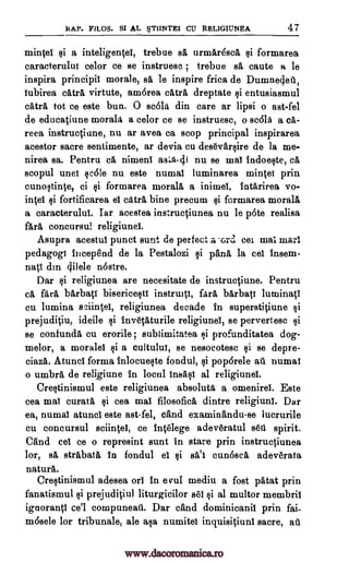 RAP. FILOS. Si AL ST1INTEI CU RELIGIUNEA 47
mince' si a inteligentel, trebue se urmAr4sca si formarea
caracterului celor ce se instruesc ; trebue sä caute a le
inspira principii morale, sa le inspire frica de Dumne4ei1,
iubirea catrl, virtute, amorea catrl dreptate si entusiasmul
catra tot ce este bun. 0 scola din care ar lipsi o ast-fel
de educatiune morala. a celor ce se instruesc, o sc615 a ca-
reea instructiune, nu ar avea ca scop principal inspirarea
acestor sacre sentimente, ar devia cu des6var§ire de la me-
nirea sa. Pentru cá nimeni asLa-4( nu se mal indoeqte, cá
scopul unel qcole nu este numal luminarea mime' prin
cunoltinte, ci §ii formarea morale a inimel, intarirea vo-
lute! si fortificarea el catra bine precum $i formarea morale
a caracterului. Iar acestea instructiunea nu le p6te realisa
fare concursu! religiunel.
Asupra acestui punct sunt de perfect acrd cei may marl
pedagogi incep8nd de la Pestalozi §i pane la cel insem-
nap din 4ilele n6stre.
Dar §i religiunea are necesitate de instructiune. Pentru
cá fall blrbati bisericestl instruiti, fall barbati luminati
cu lumina sciinteI, religiunea decade in superstitiune §i
prejuditiu, ideile li invetaturile religiunel, se pervertesc ili
se confunda cu erorile ; sublimitatea li profunditatea dog-
melor, a morale' $i a cultului, se nesocotesc si se depre-
ciaza. Atund forma inlocuelte fondul, §i pop6rele all numai
o umbra de religiune in locul insasi al religiunel.
Crestinismul este religiunea absolute a omenirel. Este
cea mai curate $i cea mal filosofica dintre religiunl. Dar
ea, numal atunci este ast-fel, cand examinandu-se lucrurile
cu concursul sciintel, ce int6lege adeveratul s6t1 spirit.
Cand eel ce o represint sunt in stare prin instructiunea
lor, sa strabatfi in fondul el Iii sa'i cun6sca adeverata
nature.
Crestinismul adesea orl in e vul mediu a fost patat prin
fanatismul si prejuditiul liturgicilor sel §i al multor membril
ignorantl ce'l compuneati. Dar cand dominicanil prin fai-
m6sele for tribunals, ale ala numitel inquisitiunl sacre, at
www.dacoromanica.ro
 