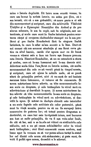 4 1STORIA BIS. ROMANILOR
mine o Istorie deplinitA. Eti intru acea scurt& vreme, in
care am luerat la acesta Istorie, nu atata pot dice, ca o
am iscusit, cat a o am grA,madit; ca mare parte a el sta
din monomenturl $i scripturl, care din arhivurile Vladiciel
Unitilor si a Episcopiel NeuniOlor din Ardeal de pre
aiurea adunate, le am in copil, sat. in originale, sail au-
tenticate, rli acele care sunt in limb's latinesca pentru scur-
tarea carte' criqarea cheltuelelor stampeI nu le-am pre-
facut si pre limba Roman 4sca farit in singura limb&
latinesca, in care le aflal m'am socotit a le lass. Dec! et.
aci numaI cat am aruncat s6m8n0a si am facut ceva ga-
tire ca altul harnic, carele s'ar apuca mal cu de buns
vreme a varsto sale a face un lucru aim frumos precum.
este Istoria Bisericel Romanilor, sa nu se osten6sc& a cauta,
ci acelea, care oil le-am insemnat sail le-am descris
Adev6rat acela folos l'amfacut cu Istoria acesta, cat multe
monumenturi din cele ce att vecuit pan& in timpul acesta,
i scripturl, care all ajuns la manile mele, sa se pun&
afara de primejdia perire!, niel ,A nu zaca de aci inainte
ascunse intru intunerec, ci tuturor al fie cunoscute. Si
aceea marturisesc intru adever, ca tote monumenturile le-
arn scris cu dreptate, si cele inamplate in vecul mein Cu.
adeveraciune Qi desvaluit le spun. Si aceea marturisesc in-
tru adev6r ca t6te monumenturile le-am scris cu dreptate,
i cele intfimplate in vecul melt cu adev6raeiune, si des-
-v lit le spun. Si macar ca deobcte obiceiti este istoricilor
a nu aerie faptele cele scalciate ale color puternicI, panik
sunt in vis,fa acestia, pentru ca sa nu fie surupati Intru
nenorocire de puterea lor; etl totusl pentru dragostea a-
dev6rului, cu care imi este inv6pitiata inima, mai bucuros
am fost sa suf6r primejdia, de va fi asa voia celul Inalt,
de cat sa, las, sail a se in 5ela eel viitorl cu stralacirile cele
nAlucite, sail. a nu 116 causa schimbarilor color in v6cu1
melt intamplate ; cad find cunoscuta causa acelora, mat
lesne ape! la vremea sa sA vor putea aduce larasl la statul
for col dintal cele acum rgtl stramutate ; §i gata aunt, de
voiA fi poftit spre aceea, deosebit a le adeveri.
si
@i
aid.
www.dacoromanica.ro
 