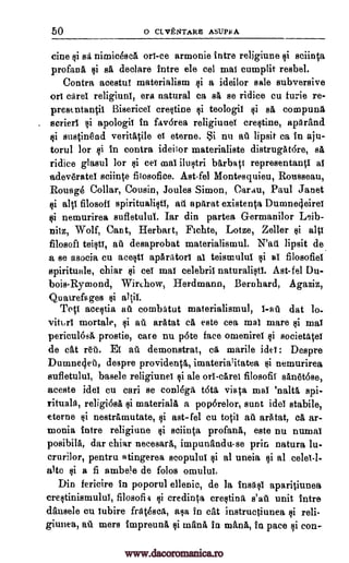 50 0 CLVENTARES ASUPEA
tine si sa nimicesca on -ce armonie intre religiune sciinta
profane si sri, declare intre ele col mai cumplit resbel.
Contra acestul materialism si a ideilor sale subversive
on caret religiuni, era natural ea sa se ridice cu funie re-
prestntan$ Bisericel crestine teologil sa compunA
serierl apologii in favdrea religiunel crestine, aparand
si sustinend verity ile el eterne. Si nu at lipsit ca in aju-
torul for si in contra ideilor materialiste distrugatdre, sa
ridice glasul for i eei mai baxbati representantl al
adev6ratel sciinte fitosofice. Ast-fel Montesquieu, Rousseau,
Rouage Collar, Cousin, Joules Simon, Oarau, Paul Janet
ci alai filosofi spiritualisti, ati apArat existents Dumne4eirei
$i nemurirea sufletulul. Iar din partea G-ermanilor Leib-
nitz, Wolf, Cant, Herbart, Fichte, Lotze, Zeller si alp
filosofi teisti, au desaprobat materialismul. lipsit de
a se asocia cu acesti apAriltorI al teistnulul si al filosofiel
apiritunle, chiar $i eel mai celebril naturalist'. Ast-fel Du-
bois- Rymond, Wirchow, Herdmann, Bernhard, Agaziz,
Quatrefa ges altil.
Toti acestia au combatut materialismul, l-at dat
mortale, §i au aratat eb, este eea mai mare si mai
pericul64 prostie, care nu 'Ate face omeniret societatet
de cat reti. El all demonstrat, marile ide!: Despre
Dumnecieb, despre provideata, irnaterialitatea nemurirea
sufletulul, basele religiunei si ale orl-caret filosofil san6t6se,
aceste ides cu cari se conl6gA tota, vista mat 'natty spi-
rituals, religi6sa §i materialA a poporelor, aunt idol stabile,
eterne nestramutate, $i ast- fel cu totil au arAtat, ca ar-
monia intre religiune gi sciinta profane, este nu numaI
posibila, dar chiar necesarit, impunandu-se prin natura lu-
crurilor, pentru atingerea scopulul si at uneia si al celet-l-
alto si a fi ambele de folos
Din fericire in poporul ellenic, de la InsgsI aparitiunea
crestinismului, filosofii si credinta crestina s'au unit intre
dansele cu iubire fratesca, asa in cat instructiunea si reli-
giuiiea, au mere impreuna mane, in mama, in pace si con-
ilultri
Wail
Qi
lo-
viturt
ca
Qi
ai
omelet.
ai
pi
pi pi
. si
¢i
www.dacoromanica.ro
 