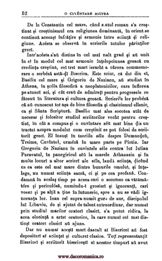 52 o CUENTARE ASUPRA
De la Constantin eel mare, cand siatul roman s'a eras-
tinat si erestinismul era religiunea dominants, in orient se
continua aceeasi infratire si armonie intro sciinVt tii reli-
giune. Acosta se observa in scrierile tutulor parintilor
greet.
Intr'acesta s'ati distins in eel mai nalt grad si ati unit
in el in modul eel mai armonie :ntelepciunea greaca cu
credinta crestinn., eel trel marl ierarhl a carora commemo-
rare o serbeza asta-Ill Biserica. Este sciut, ca dot din el,
Basiliu eel mare si Grigoriu de Nazianz, at. studiat in
Athena, in scela filosofica a neoplatonicilor, care inflorea.
pe atuncl aci, si at erall de admiratl pentru progresele ce
faceati in literatura si cultura greaca. Scrierile for probeza
ea all cunoscut tot ma de bine filosofia si clasicismul ellenic,
ca si Santa Scripture. Basilic mat ales socotea atat de
necesar si folositor studiul scriitorilor vechl pentru cres-
tinl, in cat a compus si o cuvintare ski mat bine ctis un
tractat asupra modulus cum crestinil se pot folosi de scrii-
toril greet. El insusl in teoriile sole despre Dumnecjeti,
Treime, Cuvtntul, urmeza in mare parte pe Plotin. Iar
Gregoriu de Nazianz in cuvintele sele contra' lul Iulian
Paravatul, in panegiricul sett la marele Athanasiu si in
multe locurl a altor scrierl ale sole, lauds sciinta, licend
ea ea este eel mat mare dintre bunurile omulul, si inte-
lege, nu numal sciinta sacra, ci si pe cea profane. Con-
damna in acelas timp pe aceea cars o socotesc ca vgtitm6,-
tOre si periculesa, numindu -1 grosierl si ignorant!, cars
voesc si pe 8101 a tine in intuneric, spre a nu se vadi ig-
noranta tor. loan eel supra-numit gura de aur, discipulul
1111 Libaniu, de si ajutat de talent extraordinar, dar numal
prin studiul marilor orator! clasicl, s'a putut ridica, la
acea eloointa a arts! oratorice, la care numal eel mat dis-
tinsl orator! clasicl ail ajuns.
Dar nu numai acestl marl dascall as BisericeI att fost
depositarl al sciinteI si culture! clasice. Totl representanti!
Bisericel si scriitoril bisericesti al acestor timpurl at avut
www.dacoromanica.ro
 
