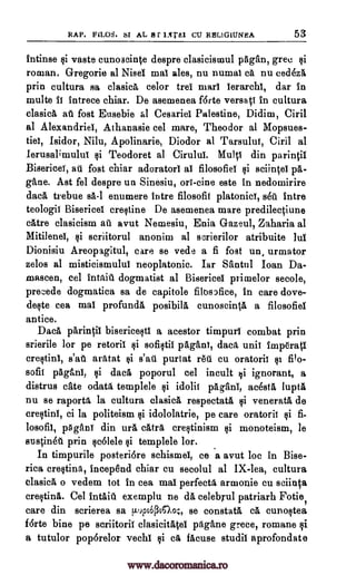 RAP. FLLOS. SI AL 8 f 1.xrd1 CU RE1LIGIUNEA 53
intinse vaste cunoacinte despre clasicismul pagan, gree
roman. Gregorie al Nisei mai ales, nu numai a nu cedezi£
prin cultura sa clasica celor trei marl ierarchi, dar in
multe it intrece chiar. De asemenea forte versant in cultura
clasica a fost Eusebie al Cesariel Palestine, Didim, Ciril
al Alexandria, Athanasie eel mare, Theodor al Mopsues-
tiet, Isidor, Nilu, Apolinarie, Diodor al Tarsulut, Ciril al
Ierusalimulut si Teodoret al Cirulul. Mull din parintil
Bisericei, au fost chiar adoratorl al filosofiel sciintel pA-
gane. Ast fel despre un Sinesiu, ori-tine este in nedomirire
data trebue sa-1 enumere intre filosofit platonici, seu intre
teologit Bisericel crestine De asemenea mare predilectiune
catre clasicism au avut Nemesiu, Enia Gazeul, Zaharia al
Mitilenel, ski scriitorul anonim al scrierilor atribuite lui
Dionisiu Areopagitul, care se vede a fi fost un, urmator
zelos al misticismulul neoplatonic. Iar Santul Ioan Da-
mascen, eel Intaid dogmatist al Bisericel primelor secole,
precede dogmatica sa de capitole filos)fice, in care dove-
deste cea mai profunda posibila cunoscinta, a filosofiel
entice.
Daca parin01 bisericesti a acestor timpurl combat prin
srierile for pe retoril sofistii pagans, data unit imperatl
crestinl, s'ar'i arMat purtat red cu oratoril si filo-
sofil paganl, gi data poporul eel incult tai ignorant, a
distrus eke °data templele $i idolit pagani, acestl lupti
nu se raportO la cultura clasica respectata veneratA de
crectini, ci la politeism idololatrie, pe care oratorit fi-
losofii, pggani din ura catra, crectinism monoteism, be
sustinkl prin scolele templele tor.
In timpurile posteri6re schismei, ce a avut loc in Bise-
rica crestina, incep8nd chiar cu secolul al IX-lea, cultura
clasica o vedem tot in cea mai perfecto' armonie cu sciinta
crestina. Cel intaiU exemplu ne da celebrul patriarh Fotie,
care din scrierea sa p.uptOPtao;, se constata cA, cunoctea
forte bine pe scriitorit clasicitatei pagAne grece, romane
a tutulor pop6relor vechi ea facuse studil aprofondate
§i
fiat
si
qi
ci
pi
pi
pi
pi
pi
pi
pi
pi
www.dacoromanica.ro
 
