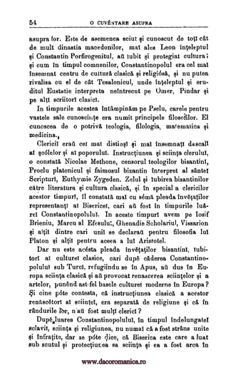 54 o CUVENTARB ASUPRA
asupra for. Este de asemenea sciut si cunoscut de top cat
de mult dinastia macedonilor, mat ales Leon inteleptul
si Constantin Porfirogenitul, au titbit si protegiat cultura i
si cum in timpul comnenilor, Constantinopolul era eel mat
insemnat centru de cultura clasicA $i religiesa, si nu putea
rivalisa cu el de cat Tesalonicul, undo inteleptul si eru-
ditul Eustatie interprets neintreent pe Omer, Pindar si
pe alti scriitorl clasici.
In timpurile acestea intampinam pe Pselu, carele pentru
vastele sale cunoseinte era numit principele filosofilor. El
cunoscea de o potrivA teologia, filologia, malematica si
-medicinal
Clericil eran cei mat distins! si mat insemnat! &seal!
al so6lelor si a! poporulul. Instructiunea $i sciinta clerulul,
o constata Nicolae Methone, censorul teologilor bisantinI,
Proclu platonicul si faimosul bizantin interpret al sante!
Scriptur!, Euthymie Zygeden. Zelul si lubirea bisantinilor
cAtre literature si cultura clasicA, cii in special a clericilor
acestor timpurY, it constata mat cu semis pleada invetatilor
representanti a! Bisericet, cari ail fost in timpurile Ina-
re! Constantinopolulut. In aceste timpurl avem pe Iosif
Brieniu, Marcu al Efesulut, Ghenadie Scholariul, Vissarion
si Rich dintre cari mail se declarati pentru filosofia lul
Platon si altil pentru aceea a lul Aristotel.
Dar nu este acesta pleada invetatilor bisantini, Iubi-
tort a! culture! clasice, cari dupe caderea Constantino-
poluluI sub Turd, refugiindu se in Apus, au dus in Eu
ropa sciinta clasica si all provocat renascerea sciintelor $i a
artelor, punend ast-fel basele culture! moderne in Europa ?
Si tine pate contesta, ca instructiunea clasica a acestor
reniiscetori a! sciinte, era separate, de religiune si ca in
randurile Ibr, n'at fost multi cleric! ?
Dupealuarea Constantinopolulul, in timpul indelungatd
sclavil, sciinta si religiunea, nu numal ca a fost strans unite
si infratite, dar se p6te slice, ea Biserica este care a luat
sub scutul $i protectiutea sa sciinta si ea a fost area fn
www.dacoromanica.ro
 