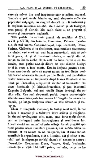RAP. FILOS. Si AL STUN rEl CU REL GICNS,A 55
care s'a salvat din acel inspaimantator cataclism national.
Tindele si pridverele bisericilor, erat singurele sc6le ale
poporului subjugat, iar singuril. dascall cari ii instruiad si
le explicad misterele sciintel, ale filosofiel si ale teologiei,
eratt preotii si clericii. Mal mult chiar, el ad pregatit si
rescela si renascerea national a.
Tote scolele ae culture greaca ale secolilor al XVI,
XVII si XVIII, din Ioanina, Dimitzana, Patmos, Tesalo-
nic, Santul munte, Constantinopol, Iasi, Bucuresci, Chios,
Smirna, Chidonia si in alte locuri, erad conduce ma! numal
de cleric!, cari erad eel mai buns cunosatori, atat ai cul-
tures grece, cat §i ai literature! clasice, si multi din e!,
scriat in limbs veche ()Dina atat de bine, corect si cu in-
lesnire, cum putinl asta-41 dintre eel mal distinsi filologl
ar fi in stare a face acesta. Este in deajuns pentru a eon -
firma asertiunele male sa raport numai pe trel dintre cori-
feil dascall al acestor timpurl: pe The Meniat, eel mai distins
orator bisericesc al timpurilor dupe luarea Constanti iopo-
lului, pe Theotokie, eloquentul scriitor al faimoselor cu-
vinte dominiale (al kiriakodromului), si pre invetatul
Eugeniu Bulgaria, eel ma! erudit dintre invetatit timpu-
rilor sele. Cea mal eloquenta probtt despre cunoscintele
Bele literare clasice, este traducerea lul Virgiliu in exametru
omeric, pe Maga multimea scrierilor stile filosofice si teo-
logice.
Chiar in timpurile moderne, in insasi acest secol, la not
vEdem o armonie si o infratire intre sciinta si religiune.
In timpul revolutiunei celel marl, craft forte multi cleric!,
cari se distingeat prin instructiunea si eruditiunea lor.
Acesti cleric! nu numal ca prin sciinta for au pregatit spi-
ritele pentru aceea resoulare generala, dar acesta odata is-
bucnita, el nu numl ca ad lust parte, dar el Bunt cari all
contribuit la organisarea, atat a Bisericel cat si chiar a sta-
tului. Aci intelegem pe fericitii ducal si neamulu! nostru :
Farmakide, Oeconomu, Duca, Vamva, Gazi, Veniamin,
Constanta si altii. eel intaf patru, maI ales, ocup un be
www.dacoromanica.ro
 