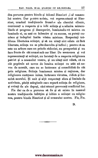 RAP. FILOS. S1 AL *71INTEI CU RELIGIUNEA 57
(-lea pururea pentru binele folosul Bisericel ;i al neamu-
lui nostru. Dar pentru acesta, vol representantl al Bise-
ricei, urmand traditiunele frum6se ale clerulul ellenic,
continuatl a respecta si a iubi sciinta si a admira niiracu-
16sele el progrese si descoperiri, luminandu-v6 mintea cu
luminele el, ca mat cu fnlesnire cu succes, putetl cu-
n6sce $i indeplini fnalta v6stra, misiune. Respectati tot-
deuna libertatea sciintel, FA nu uitati nicl odata ca far&
libertate, sciinta nu se pOte desvolta tli infloti ; pentru ca ea
este un arbore care nu prinde radacini, nu prospereza $i nu
face fructe de cat numal sub cer fiber. De asemenea vol
representanti al sciintel, nu ineetati de a respecta religiunea
patriel ci a neamului vostru, si nu uitatl nicl °data, ca cu
cat poporele aii nevoe de lumina sciintel cu atat at. ne-
voe de morals, care nu se 1ntaresce consolideza de cat
prin religiune. Sciin(a lumineaza mintea ratiunea, dar
religiunea curatesce i.nima Intaresce virtutea, ridica si for-
meza moralul. i unit si altil respectatl sfera tai limitele de
activitate, pazig marginele care separa sciinta de religiune,
evitatl de ale depasi, cad atuncl provocatl conflictul for.
Fie dar ca de a pururea sa fie si sa, existe in neamul
nostru traditioncda infratire ci iubire a sciintel cu religiu-
nea, pentru binele Bisericel $i al neamului nostru. Fie, Fie.
1).
si sa
$i
¢i
¢i
si
¢i
www.dacoromanica.ro
 