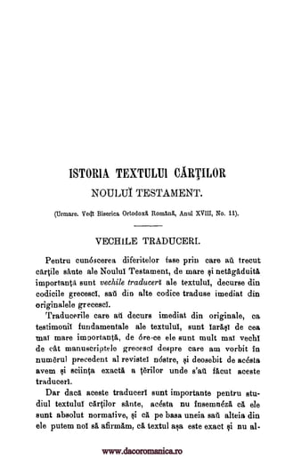 ISTOR1A TEXTULU1 CARTILOR
NOULUI TESTAMENT.
(Urmare. Vec 11 Biserica Ortodoxii. Romang., Anul XVIII, No. 11).
VECHILE TRADUCERI.
Pentru cun6scerea diferitelor fase prin care au trecut
cartile sante ale Noulul Testament, de mare §i netagaduita
important aunt vechile traducert ale textulul, decurse din
codicile grecesci, sari din alte codice traduce imediat din
originalele grecesci.
Traducerile care au decurs imediat din originale, ca
testimonil fundamentale ale textuluI, aunt larttal de cea
mat mare imoortanta, de 6rece ele sunt mult maT vechi
de cat manuscriptele grecesci despre care am vorbit in
numerul precedent al revistel ndstre, ai deosebit de acesta
avem qi sciin0 exacta a terilor unde s'aii Mout aceste
traduced.
Dar data aceste traduced sunt importante pentru stu-
diul textulul cartilor sante, acesta nu insemn6za ca ele
sunt absolut normative, §i cit pe basa uneia sail alteia din
ele putem nol sa afirmam, ca textul ala este exact li nu al-
www.dacoromanica.ro
 