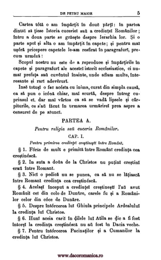DE PETRU MAIOR 5
Cartea tota o am impartit in done party : in partea
dintai tiese Istoria cuceriel sail a credintel Romanilor ;
Intru a doua parte se grAeste despre Ierarhia lor. Si o
parte apol si alta o am impartit in capete; Qi pentru mat
uldrA pricepere capetele le-am resfirat in paragrafuri, pre-
cum urmOz§. :
Scopul nostru nu este do a reproduce si impfirtirile in
capete Qi pars grafuri ale acestel istoril ecelesiastice, ci nu-
maY prefata sa>1 cuventul inainte, uncle aflam multe, lute-
resante ran adeveruri.
Ins totusi o fac acOsta cu inima, curat din simpla eau*
ca sa pun o ic6n6. ehiar, mai sourtiL, despre intreg cu-
prinsul ei, dar may vartos ca sit se vadl lipsele car-
piturile, ce s'at facut in urmarea urmiirirel prea aspre a
censureY de pe atunci.
PARTE A A.
Pentru religia cuceria Romanilor.
CAP. I.
Pentru printirea credinW cre§tineW intre RomdnY.
§ 1. Forte de mutt e primita intro Romani credinta cea
crestinesca.
§ 2. In suta a doila de la Christos nu pu$inY crestinl
erati intro Romani.
§ 3. Niel o pediell nu se punea, ca sa nu se lAtiaseg.
intre Romani credinta cea crestindsca.
§ 4. Acelasi inceput a credintei creqtinesti Pat avut
Romanic eel din colo de Dunlre, carele fu a Romani-
lor celor din cote de Dunare.
§ 5. Despre intorcerea lul Ghiula principele Ardealului
la credinta lui Christos.
§ 6. HunT aceia caril in 4ilele lui Atila se Elie a fi fost
intorsi la credinta crestinesca nu all fost in Dacia veche.
§ 7. Pentru intdreerea Pacinatilor si a Cumanilor la
credinta lui Christos.
sit
$i
si
sail
qi
www.dacoromanica.ro
 