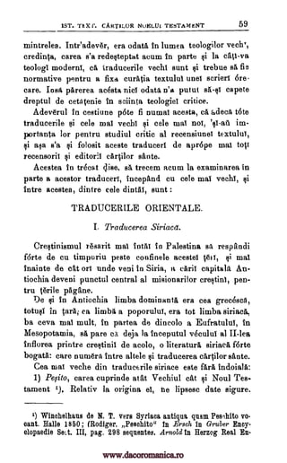 1ST. Th X Is. CART1LOR NuELUL TESTAMENT 59
mintrelea. Inteadever, era °data In lumea teologilor vechT,
credit:4a, carea s'a redesteptat acum In parte §i la cati-va
teologi moderns, cA traducerile vechi aunt ti trebue s5, fie
normative pentru a fixa curatia textului unei scrieri 6re.
care. Iost parerea acesta nice odata n'a putut sA-si capete
dreptul de cetatenie in sciinta teologiel critice.
Adeverul In cestiune p6te fi numai acesta, ce adeca tote
traducerile tai cele mai vechi cele mai nos, im-
portanta for pentru studiul critic al recensiunei textului,
asa s'a folosit aceste traducers de aprope mai tott
recensoril editorii cArtilor sante.
Acestea in trOcat Elise, se trecem acum la examinarea in
parte a acestor traducers, incepand cu cele mai vechi,
intre acestea, dintre cele dintAl, aunt :
TRADUCERILE ORIENTALE.
I. Traducerea Siriacet.
Crestinismul resarit mai intAi in Palestina sa respandi
f6rte de cu timpuriu peste confinele acestel hots, $i mai
inainte de cat on uncle veni in Siria, a can't capitals An-
tiochia deveni punctul central al misionarilor crestini, pen-
tru tgrile pagane.
De si In Antiochia limba dominants, era cea grecesca,
totusi in tarsi ea limba a poporului, era tot limba siriaca,
ba ceva mai mult, in partea de dincolo a Eufratulti, in
Mesopotamia, s5, pare ca deja la inceputul v6cului al II-lea
Inflorea printre crestinii de acolo, o literaturA siriaca forte
bogatA: care numera intre altele traducerea cartilor sante.
Cea mat veche din traducerile siriace este fare, indoiala:
1) Pe,sito, carea cuprinde atat Vechiul cat si Noul Tes-
tament 1.). Relativ la origina el, he lipsesc date sigure.
1) Winehelhans de N. T. vers Syrian antiqna glum PesIllito vo
cant. Halle 1850; (Rodger, Pew:bite" In Ersch In Gruber Eney-
olopaedie Sett. III, pag. 298 seventes. Arnold In Herzog Real En-
si '0-au
si si
si
si
$i
www.dacoromanica.ro
 