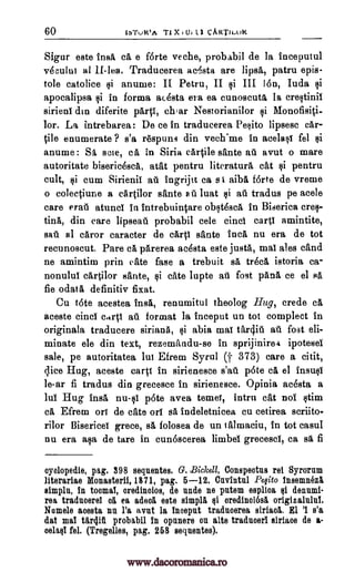 60 lbTuktt.A T1 X 101 1.1 CARTILOR
Sigur este insa ca e f6rte veche, probabil de la inceputul
vOcului al II-lea. Traducerea ac'sta are lipsa, patru epis-
tole catolice si anume: II Petru, II si III Ion, Iuda si
apocalipsa si in forma acOsta era ea cunoscuta Ia crestinif
sirieni din diferite part!, char Nestorianilor si Monofis4i-
lor. La intrebarea: De ce in traducerea Pesito lipsesc car-
tile enumerate ? s'a r6spun3 din vech.me in acelast fel si
anume: Si scle, ca in Siria cA4ile sante ail avut o mare
autoritate bisericesca, atat pentru literature cat ei pentru
cult, ksi cum Sirienil ate ingrijit ca s I aiba forte de vreme
o colectiune a cartilor sante sit luat si au tradus pe acele
care erati atuncl in intrebuintare obstesca in Biserica ems-
fink din care lipseau probabil cele cinci cart! amintite,
sail al caror caracter de cart! sante Inc 5, nu era de tot
recunoscut. Pare ea parerea acOsta este justa, mat ales cand
ne amintim prin cate face a trebuit A treca istoria ca-
nonului cartilor sante, si cate lupte ad fost pans ce el Fla
fie ()data definitiv fixat.
Cu tote acestea insa, renumitul theolog Hug, crede ca
aceste cinci cdrti au format la inceput un tot complect in
originala traducere siriana, si abia mat tar4iu at. fost eli-
minate ele din text, rezemandu-se in sprijinirea ipotesel
sale, pe autoritatea lut Efrem Syrul (t 373) care a citit,
dice Hug, aceste carp in sirienesce s'atl p6te ca el insusi
le-ar fi tradus din grecesce in sirienesce. Opinia acesta a
lul Hug insa null pate avea temei, intro cat nol stim
ca Efrem or! de cate orf sa indeletnicea cu cetirea scriito-
rilor Bisericel grece, sa folosea de un lalmaciu, in tot casul
nu era asa de tare in cunoscerea limbel grecesci, ca ea fi
cyclopedia, pag. 398 sequentes. G. Bickell, Conspectus rei Syroram
literariae Monasterii, 1871, pag. 5-12. 011,7111W Pe Ito insemnez8
simple, in toomal, oredinolos, de undo ne pntem espltaa si deinuni-
rea traducerel ea ea aded este simply si oredinoiosa originalnlui.
Nomele aoesta nu l'a avnt la inaepnt tradnoerea siriaol. El 'I s'a
flat mat tarp' probabil In opunere on alte traducer' siriaoe de a-
oelaql fel. (Tregelles, pag. 258 sequentes).
www.dacoromanica.ro
 