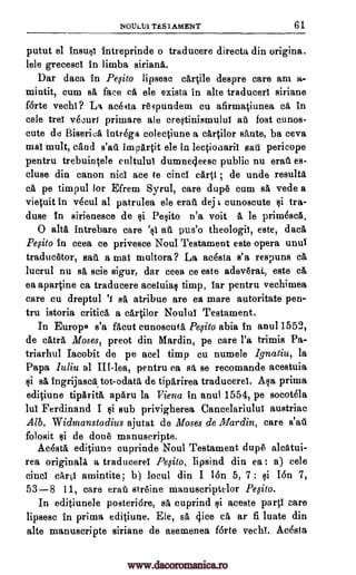 NOULUI TES1AMENT 61
putut el insusi intreprinde o traducere directs din origina.
lele grecesci In limba siriana.
Dar data in Peoito lipsesc cartile despre care am a-
mintit, cum sa face ca ele exista in alte traducer' siriane
f6rte vechi? La aceita reipundem cu afirmatiunea ca in
cele trei vecuri primare ale crestinismului aIi lost cunos-
cute de Biseriel intrega colectiune a cartilor sante, ba ceva
mai molt, sand s'aa impartit ele in lectionarii sail pericope
pentru trebuintele cultului dumne4eesc public nu erail es-
cluse din canon nici ace to cinci cart' ; de unde results
ca pe timpul for Efrem Syrul, care dupe cum sa vede a
vietuit in vecul al patrulea ele erati deji cunoscute tra-
duse in sirienesce de si Pesito n'a voit a, le prim6sca.
0 alts intrebare care 's1 aii pus'o theologii, este, data
Peoito In ceea ce privesce Noul Testament este opera unuT
traducetor, sail a mai multora? La acesta s'a respuns ca
luerul nu sa scie sigur, dar ceea ce este adeverat, este ca
ea apartine ca traducere aceluia§ timp, Tar pentru vechimea
care cu dreptul sa atribue are ea mare autoritate pen-
tru istoria critics a cartilor Noulul Testament.
In Europe' s'a facut cunoscuta Pefito abia in anu11552,
de catra Moses, preot din Mardin, pe care l'a trimis Pa-
triarhul Iacobit de pe acel timp cu numele lgnatiu, la
Papa luliu al III-lea, pentru ca sa se recomande acestuia
§i sa ingrijasea tot-odata de tiparirea traducerel. Asa prima
editiune tiparita aparu la Viena in anul 1554, pe socot6la
lul Ferdinand I $i sub privigherea Cancelariului austriae
Alb. Widmanstadius ajutat de Moses de Mardin, care s'ail
folosit $i de done manuscripte.
Acosta editiune cuprinde Noul Testament dupe alcatui-
rea originals a traducerel Pesito, lipsind din ea ; a) cele
cinci car0 amintite; b) locul din I 16n 5, 7 ; $i Ion 7,
53-8 11, care email streine manuscriptelor Pqito.
In editiunele posteriare, sä cuprind si aceste parti care
lipsesc in prima editiune. Ele, sa dice ca ar fi luate din
alte manuscripte siriane de asemenea forte vechT. Acosta
ci
www.dacoromanica.ro
 