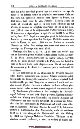 62 IS101,1A ThXTULUI CAkTILOR
insa nu pate constitui pentru not o autoritate tot asa de
mare si un tnteres critic ca originalul traducerei. Cele pa-
tru caqt din epistolele catolice care lipsesc in Pesito, aft
fost edate mat intal de Ed. Pococke Leyden 1630, de
unde all trecut ele apoi si in cele-l-alte ediOuni ale Jul
Pesito, §i anume in Poliglota din Paris (1645) si din Lon-
dra (1655), cum si in ed4itmea lui Gutbier (Hamb. 1664).
0 traducere a Apocalipsei a tipArieo cel dintal L. de Dieu
Leyden 1627, dupe un exemplar gasit in biblioteca din
Londra, si care aparOnea lul Scaliger. Codicile acesta este
eerie la Roma in anul 1580 de un Indian cu numele
Gaspar de Aden. Din aceiasi traducere mat avem un ma-
nuscript in Florer4a din anul 1582.
Pericopa din Ion 7, 53-8, 11 de care am vorbit mat
sus ea lipsesc in prima ediOune a traducerei Pesito, a edat'o
L. de DieuAnimadversiones in patru evang. Leyden
1633, de unde au fost primite si In Poliglota din Londra,
cum si in cele 1-alte elite dupe acestea. Ele sa mat gases°
de asemenea ii in done trei manuscripte a traducerei fi-
loxeniane.
2) Un manus3ript ce sa afla arum in Britisch-Museum
adus dintr'o monastire din pustiile Nitrice cuprinde pail
Insemnate din Evangelit, luate dintr'o traducere siriaca Inca
necunoscuta, pe care Tregelles o crede a fi mutt mat ve-
che de cfit Pefito. Cureton a edat'o, in doua colone ci a-
nume textul siriac cu traducerea englesa si cu esplicatiuni.
3) Traducerea filoxeniana a fost s6verlita de Chorepis-
copul Policarp in anul 508 dupe porunca Episcopului mo-
nofisit din Mabug sell Hierapolis, cu numele Xenaias sat.
Philoxenus, tar mat tftrcliu revisuita de Thomas din Char-
ckel (un toe necunoscut in Palestina) sat dupe cum el in-
susi si numesce : Setracul Thoma, la anul 616, inteo mo-
nastire a Antonianilor din Alexandria, unde se retrasese
dupe ce a fost alungat din Episcopatul sett din Mabug
de catra un Episeop Meletian Domitian. Thomas, in re-
visuirea acestel traduced, a avut in vedere si unele ma-
www.dacoromanica.ro
 