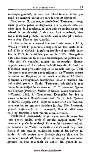 NOULUI TESTAMENT 63
nuscripte grecesci, pe care le-a folosit In mod critic, pu-
nend pe margini variantele care le-a putut descoperi.
Traducerea filoxaniang, cuprinde Noul Testament intreg,
chiar §i acele patru antilegomena din epistolele catolice,
afara insa de Apocalipsa, pe care unit at cre4ut ca at fost
adaosa la text de catra L de Dieu; ins& Cu nedrept, intru
cat e mult mal probabil ca acela care a intregit traduce-
rea a fost Thomas din Charkel,
Unica editiune a acestet traduceri este aceea a lui 1.
White ; (t 1814) §i anume evangeliile at tost edate In a-
nul 1778 in Oxford; faptele apostolilor si epistolele cato-
lice la 1799, Tar epistolele pauline la 1803. Evangeliile
s'at edat consultandu-se done manuscripte, tar pentrn eele-
l-alte carti s'a consultat numal un manuscript. Manus-
criptele aceste au fost aduse in biblioteca din Oxford din
biblioteca maul predicator englez cu numele Ridley. Unul
din aceste manuscripte a fog utilisat §i de Wetstein pentru
editiunea sa. Dupe e§irea la iveala a editiunel lul White
§i anume a evaugeliilor, intrepr:nse Adler a examina din
not acesta parte a Noulut Testament aducendu le mai
multe imbunatatiri in scrierea sa : N. T. versiones Syria-
cae Simplex (Peschito), Philox, et Hieros, denuo examinatae
Copenh. 1789. 4.Traducerea Evangeliei lui 16n a
scos'o la lumina Bernsteindasheil. Ev. d. Yoh. Syrisch
in .Harkl. Leipzig. 1853dupe un manuscript din Vatican,
care mal inainte era in stepanirea lul los. Sim. Assemani,
si care tontine cele patru evangelil, fail sa aibg ceva
note pe margine ,i nici vre-un sewn Ere -care.
Traducerea filoxeniana, ca §i Pe§ito, este de mare in-
teres pentru studiul critic al textulul cartilor sante. Va -
16rea et a pus'o in evidenta forte multi recensorl critiel,
cu deosebire de Wette. La alcatuirea el s'a avut In privire
Pesito, §i este atat de credinci6sa textulul din cuvint in
cuvint, in eat pentru a o intelege cine-va bine, are de
multe on neaparata trebuinta ca sa recurga la originalul
grecesc, cu atat mal mult cu cat §i din punct de va-
www.dacoromanica.ro
 