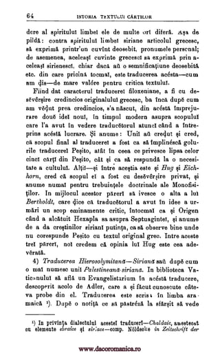 64 ISTORIA TEXTUbUI CART1LOR
dere al spiritulut limber ele de multe ort difera. Asa de
pilda : contra spiritulut limbor siriane articolul grecesc,
sa exprima printr'un cuvint deosebit, pronumele personal;
de asemenea, acelea§l cuvinte grecescl sa exprimA prin a-
celeast sirienesct, chiar data au o semnificatiune deosebita
etc. din care pricina tocmat, este traducerea acestacum
am 4isde mare valdre pentru critica textulut.
Mind dat caracterul traduceret filoxeniane, a fi cu de-
seversire credincios originalulul grecese, ba Inca dupe cum
am vOut Area credincios, s'a nascut, din acestA impreju-
rare done idol "tout, in timpul modern asupra scopulut
care l'a avut in vedere traducetorul atuncl cand a intre-
prins acestA lucrare. i anume : Unit alt crellut cred,
ca scopul final al traducerel a fost ca Ed tmplinesca golu-
rile traducerel Pesito, atat in ceea ce privesce lipsa celor
einct cart! din Pesito, cat $i ea sa respundA la o necesi-
tate a cultulul. Altitsi intre acegtia este Hug §i Eich-
horn, cred el scopul el a fost cu deseveqire privet,
anume numal pentru trebuintele doctrinale ale Monofisi-
tilor. In mijiocul acestor parerl sa ivesce o alta a lul
Bertholdt, care dice ca traducetorul a avut in idee a ur-
mari un stop eminamente critic, intocmai ca si Origen
and a alcatuit Hexapla sa asupra Septuaginte, anume
de a da creltinilor siriant putinta, ca sa observe bine unde
nu corespunde Peeito eu textul original grec. Intre aceste
trel Wert, not credem ca opinia lut Hug este cea ade-
verata.
4) Traducerea HierosolymitanetSirianet salt dupe cum
o mat numese unit Palestineanasiriana. In biblioteca Va-
ticHnulut sa aflA un Evangelistarium is ac4sta traducere,
descoperit acolo de Adler, care a si Rent cunoscute cate-
va probe din el. Traducerea este Boris t in limba ara
maicA 1). Dupe o notip, ce sa pastreze, la sfarsit sa vede
1) In privinta dialectului acestel traducerlChaldaic, amesteoat
on elements ebraice Qi sir:acecomp. Ndideoke in Zeitschrift der
1 Qi
1i
si
si
www.dacoromanica.ro
 