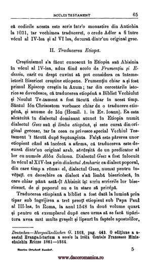NOULM TESTAMENT 65
codicile acesta este scris tntr'o monastire din Antiohia
la 1031, tar vechimea traducerea, o crede Adler a fi intre
vecul al IV-lea i al VI lea, decursa dinteun original grec.
II. Traducerea Etiopa.
Cre§tinismul s'a facut cunoscut in Etiopia sad Abisinia
in vecul al IV-lea, adus fiind acolo de Frumentiu E-
dessiu, caril cu drept cuvint sa pot considera ca interne-
ietorit Bisericet creltine etiopene. Frumeniu chiar a qi fost
primul Episcop cretin in Axum ; tar din cereetgrile isto-
rice se dovedesce, ca traducerea etiop6n6, a Bibliet Vechiulut
§i Noulul Te,tament a fost facuta chiar in acest timp.
Santul Ion Chrisostom vorbesce chiar de o traducere etio-
peak anume de Ion (Homil. 1. in Ev. Ioann). Ea este
in dialectul dominant atuncl in Etiopia numit
dialectul Geez sate. §i limba etiop6na, §i este cursA din ori-
ginal grecesc, tar in ceea ce privesce special Vechiul Tes-
tament 't Melia dup6 Septuaginta. Fake este parerea unor
etiopienl egad s inarea a afirma, ea traducerea este de-
eurs dintr'un original arab, 86;761.0M de un predicator al
for cu numele Abba Salama. Dialectul Geez a fost inlocuit
in vecul al XIV-lea prin dialectul Amharic ca dialect poporal,
din care timp a r6mas el, dialectul Geez, numal pentru in-
vetap. cu deosebire ca dialect s'atl limbs bisericesca, In
care chiar pAnk ast1-(11 Abisinit ifft stria scrierile for bise-
riceseT, de §i poporul nu e in stare rad pricepa.
Traducerea etiopiana a bibliel a fost data la lumina prin
tipar sub ingrijirea a trei preott etiopient sub Papa Paul
al III-lea, in Roma, la anul 1548 in dou6 volume quart
§i pentru ca exemplarul dup15 care urma sa, se faca tip ,ri-
tura avea mat multe gre§elt lipsurl in faptele apostolilor,
DeutschenMorgenlandischen G. 1868, pag. 443. 0 editiune a a-
cestul Evangeiistarium a soos'o la 117611 Contele Francesco Minis-
ehalchin ErIzzo 1861-1864.
Etlerrica Ortodox" Ronda. 5
cli
fi
li
aleatuita
li
www.dacoromanica.ro
 