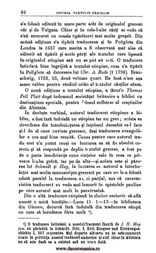 66 ISTORIA TEXTULIJI CART1LOR
s'a folosit editoril in mare parte atat de originalul grecesc
cat si de Vulgata. Chiar $i in cele-l-alte carp se vede ca
stall strecurat cu ocasia tipariturei mal multe greseif. Din
acesta editiune s'a tiparit traducerea si in Poliglota din
Londra la 1657 care merits a fi observata mat ales cA,
editoril au tipArit si acele pant ale textulut care lipseat
in originalul etiopian sati nu se put ail ceti. 0 traducere
latiriOsca bine ingrijitit a textului etiopian, cum s'a tiparit
in Poliglote sa datoresce lui Chr. A. Bode (t 1796). Bran-
schwig, 1752, 55, doue volume quart. Ea hula n'are asa
mare val6re pentru studiul critic at tExtuluT cartilor sante.
0 noun editiune a textulut etiopian, a facile° Thomas
Pell Platt dup#5 indemnul societAtel britanice a bibliel cu
destinatiune specials, pentru Mosul sufletesc al crestinilor
din Abisinia.
In deobste vorbind, autorul tradticerei etiopiene a bi-
bliet, a fost fora indoiala un etiopian tar nu grec ; acesta se
dovedesce din intrebuiutarea si intelesul deosebit ce-1 face
gi-1 da el unor cuvinte greceset, deli traducerea evangelii-
lor e cea mat bine reusita. Causa pentru care autorul tra-
du eret n'a putut reusi Ca lucrarea sa sa fie absolut co-
recta si sa respunda pe deplin te xtulul grecese, a fost pe
de o parte insuficieuta cuno cintclor sale in ceea ce pri-
vesce b alba gr6cA, Tar pe de altasi acesta este li pare-
rea luT Schmidt qi Hug, la lucrarea sa, autorul a intrebu-
intat mat multe manuscripts grecescl pe care nu le-a folosit
odata paralel la traducerea a I, ci partial, ale ca cars cte-
ristica traduceret ss vede mat lamurit in epistolele pauline
pe care autorul mat mult be paratraseza.
Din o alts traducere etiopiana in dialect amharic sa afla
numal o mica bucatitaLuca 11 1-13in biblioteca
din Giessen, decursa faim indoiala din traducerea etiopa
cu care sa inrudesce forte mult 1).
1) 0 traducer() latineed a acestulfracment Mont& de I. H. May
jun. Ea pttstrez5, la Schmidt. Bibl. I. Mt, Exegese and Kirohenges-
chichte I, 307 sequentes. Mai departe alt-ceva nu ne sate ounoscnt
main in privinta acestel traducerl amharice si niot chiar in Abisinia
nu s5. soie dad ea a existat sati nn vreo datti.
www.dacoromanica.ro
 