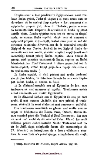 68 ISTORTA TNXTULU1 CARTI1 OR
Crestinismul a fost predicat in Egipt acelora caril vor-
beail limba greck Judel pAgani ; sunt urine care ne
dovedesc, ce, in acelast timp apr6pe a fost cunoscut el $i
egiptenilor propriu (Psi, chiar in Thebais proba o avem
in trebuinta forte timpurie, de a traduce in limba egiptenl
cartile sante. Limba egiptene, cum era ea croita in timpul
acela, se numea limba coptica. dupe cum sa numeau
egiptienil propriu 441-2°0, cuvint care provine sad din
stricarea cuvintului AirTuntoc, sail de la renumi*u) oral din
Egiptul de sus Coptos. Asa- 41 in tot Egiptul limba do-
minants este cea araba, chiar crestinil coptl sunt
monofisiti) numal pricep limba coptica, afara numal de
preotl, can pastrezl pAna asta-41 limba coptica ca limb&
bisericesca, Tar Noul Testament 11 cites° poporulul tot in
limba coptica, avend totusl grija de a repeti cele citite si
in traducerea aralort 1),
In limba copticA, ni pastrat maT multe traducerl
ale eIrtdor biblice, in diferitele dialecte in care este impel.--
acestg. limbs, anume in clout!) :
1) In dialectul memfitic sail al Egiptului de jos, care
traducere oft mai numesce si coptica. Traducerea acdsta
a fost cunoscuta cea dintal Egiptenilor.
2) In dialectul thebaic salt al Egiptului de sus, pe care
arabil ii mal numesc Sahidic, din care pricing tradu-
cerea seversita in acest dialect sa mai numesce sahidicit.
Din traducerea memfiticl se gasesc mai multe manus-
cripte in bibliotecile din Roma, Paris, Oxford, Berlin etc.
care cuprind parti din Vechiul Noul Testament, dar care
nu sunt maT vechl de cat vecul al X-lea. Ele at fost mult
utilisate, pentru critiea textului Noulul Testament, mai in-
tat de Mill, dupe colatiunile &cute din manuscripte de
Th. Marshal, Cu intentiunea de a face o editiune a aces-
tora, la care insit n'a putut ajunge, stingendu-se din vials...
1) Comp. desmierea ht Niebuhr, despre Arabia, pag. 86.
si si
si
si (caril
tit& si
si
si
si
;
s'at
www.dacoromanica.ro
 