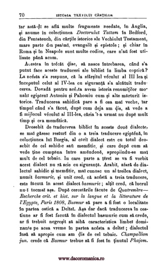 70 1STORIA TEX1ULUI CAKTILO&
tar astA-di se afla multe fragmente needate, in Anglia,
§i anume in colectiunea Doctorulul Tattam in Bedford,
din Pentateuch, din cartile istorice ale Vechiului Testament,
mare parte din psalmi, evangelic si epistole ; si chiar in
Roma §i In Neapole sunt multe codice, care n'atl fost uti-
lisate pans acum.
ALestea in trecat ci.ise, sA nasce intrebarea, and s'a
putut face aceste traduceri ale bibliel in limba coptica ?.
La acesta s'a respuns, a la sfarsitul vecului al III lea li
Inceputul celui al IV-lea cu siguranta s'a alatuit tradu-
cerea. DovadA pentru aceAa avem istoria renumitilor mo-
nahi egipteni Antoniu si Pahomiu cum si alte mArturit is-
torice, Traducerea sahidica pare a fi cea mac veche, tar
timpul and s'a facut, dupe cum deja am gis, sA vede a
fi mijlocul vecului al III-lea, cAria 'i-a urmat nu dupe mult
Limp §i cea memfitica.
Deosebit de traducerea bibliel In aceste doue dialecte,
se mai gasesc resturi din o a treia traducere egipt6na, in
colectiunea lul Borgia, al aril dialect este cu totul deo-
sebit de eel sahidic sail memfitic, si care dupe cum Ed
vede tine cumpAna Intre amendoue, apropiindu-se mat
mult de eel tebaic. In care parte a terel se va fi vorbit
acest dialect nu sA seie cu siguranta. Arabic, afarA de dia-
lectul sahidic si memfitic, mai cunosc un al treilea dialect,
numit basmuric, tli unit cred, a ac4sta a treia traducere,
este bent& in acest dialect basmuric; altil cred, ca lucrul
nu-i tocmal asa. Dupe cercetarile fAcute de Quatremgre
_Recherche crit. et hist. sur la langue et la litterature de
l'Egypte, Paris 1808, Basmur BA pare a fi fost o localitate
In partea ostia a Deltel. Asa dar data traducerea in ces-
tiune ar fi fost facutA in dialectul basmuric cum sA credo,
ar fi trebuit negresit sA aibA caracteristica limber domi-
nants pe acea vreme in partea ac6sta a deltei ; dialectul
Insa sA apropie cum am dis de eel tebaic. Champollion
jun. crede ca Basmur trebue sa fi fost In tinutul Phajom.
www.dacoromanica.ro
 