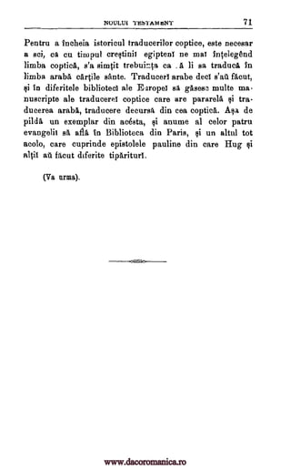 NOULUI TESTAM IsNT 71
Pentru a tncheia istoricul traducerilor coptice, este necesar
a sci, Ca cu timpul crestinii egipteni ne mat intelegend
limba coptica, s'a simpt trebuinta ca . a, li sa traduci in
limba araba cartile sante. Traducert arabe dect facut,
Ili In diferitele bibliotect ale Europet sa gasesc multe ma
nuscripte ale traduceret coptice care are pararela tra-
duaerea araba, traducere decursa din cea coptica. Asa de
pilda un exemplar din acesta, anume al celor patru
evangelic sa afia in Biblioteca din Paris, $i un altrd tot
acolo, care cuprinde epistolele pauline din care Hug si
a101 at facut diferite tipariturl.
(Va lama).
salt
1i
1i
www.dacoromanica.ro
 