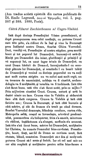 DOCUMENTE 73
(Am tradus acesta epistola din cartea publicata de
DI. Emile Legrand, A 1, tat- _Ftw.Ep._E.;) vol. I, pag.
387 si 388. 1880, Paris).
Catra Filaret Za,c.hintheanu al Ungro-Vlahiel.
Tata dupt dorinta Preasfintitei Vostre preasfintenii, §i
dup6 presupunerea mea celui nesfintit, cu puterea Crucel
care tote p6te, s'a ridicat de la Ia§i vine la Bucure§ti
prea Inaltatul nostru Domn, Scarlat Ghica Voevodul.
Deci, veseliti- v6, Preasfintite al nostru stapane, prea mariti
boeri qi tot poporul 1W Dumnelett, bucurati-v6 asta-c1.1.
Mdriti pre Dumnedei din inimi, glorificati-1 primiti-1
yr supuneti lui, ca until' Inger trimis de Durnne4etl, ca
until Domn harAzit de Domnul, inconjurandu-I cu soco-
tinti placute lui Dumne4ei, urmandu 1 cu boerii lubiti
de Dumne4eu gi venind cu dorinta poporului nu va awls
mai mult curtea strigate, nu va suferi mai mult orgii, nu
va tremura de amenintArl, nobleta va fi cinstit5 archon-
dologia va fi multamita, Terarhia va fi inchinata. Tata tote
s'at ficut bune, iata tote s'at. Rout not.6, prin ce mijloc ?
Prin mijlocirea cinstitel Crud. Crucea, natura arta in
deOrt nimic nu face. Crucea vine in Valahia zadarnica
face alts data curgerea. Crucea in Valahia iata cata
fericire are ; Crucea la Bucure§ti, cata bucurie
cata marire, t;ii eat de frumos s'a trezit pe cand dormea.
Scarlat Voevodul domnekste, blandeta conduce, curtea ride,
Metropolia Bala, oraqul se inveselelte, adev6rul predomi-
neza, posomorirea s'a indepArtat, frica s'a smerit, minciuna
s'a radicat, infAlAciunea s'a alungat, mofluzia s'a aruncat.
Tata tote s'au filcut bune, marire lui Dumnelet, multamire
lui Christos, fie numele Domnului bine-cuventat. Preasfin-
tite, boeri, frati, ast fel de Domn se cuvinea nout, fara
r6utate, bland, nemanios. Dumneoled dea qi multi an!,
puterea Cruces arate fericit. Iar eta eel ma! mic nu
cer alts resplata multamire pentru atata bine-facere a
Qi
si
si
Qi
Tata
sa-i
ei
sf
si
4i
ei si
ti
si
www.dacoromanica.ro
 