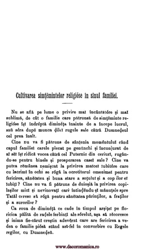 Cultivarea simtemintelor religiOse in shill familiei,
Nu se afla pe lume o privire mai incantatdre §i mal
sublima, de cat o familie care patrunsi de simt6minte re-
ligiose igi indrepta dimineta inainte de a incepe lucrul,
salt gra dup6 munea dile! rugele sale catra Dumnedeul
eel prea tnalt.
Cine nu va fi pAtruns de santenia momentului efind
capul familial carele plecat pe gentinchi §i tncunjurat de
al s61 ridica vocea catra eel Puternic din ceriurl, rugan-
du-se pentru binele §i prosperarea easel sale ? Cine va
putea remanea nemilcat la privirea maim lubitore care
cu lacriml in ochi se r6ga la ocrotitorul omenimel pentru
fericirea, sankatea buna stare a sotului Ili a cop ilor el
iubitl ? Cine nu va fi patruns de duioqia la privirea
mid si nevinovati can intind6ndull mAnt4ele spre
Tatal ceresc sa r6ga pentru san6tatea parintilor, a fratilor
qi a surorilor ?
Ca roua de dimineta ce cade in timpul arsitef pe fio-
ricica OHM de radele ferbinti ale sorelui, aqa el rAcoresce
$i inima fie-carui creltin adev4rat care are fericirea a ve-
dea o familie pi6sa stand ast-fel in convorbire cu Regele
regilor, cu Dumnedell.
ili
qi
copi-
lalilor
www.dacoromanica.ro
 