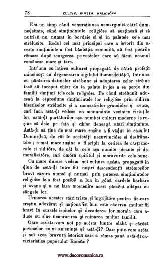 78 CULTJV. Si M7114. RRIAGIogill
Era un timp nand veneratiunea nernarginita extra dum-
neleitate, cand simtimintele religi6se se, sustineat . gi se,,
nutriall nu numat in bordeie ci gi in palatele cele mat
strelucite. Rodul eel mat principal care a isvorit din a-
ceste simtiminte a fost barbatia renumita, at fost pietrile
remase dupe scurgerea povoaielor care att fa cut neamul
romanesc mare gi tare.
Intr'una cu latirea culturel propagate, de catra profetit
mincinogl cu degenerarea sigilulul dumnedeitatrt, Intr'una
cu parasirea datinelor strebune gi adoptarea celor streine
Ins ail inceput chiar de la palate in jos a se perde din
familit simtimi tele cele religiose. Pe cand strebunil adu-
ceat% la espresiune simtimintele for religiose prin zidirea
bisericelor strelucite gi a monastirilor grandiose s. avute,
cari Inca asta-41 vedese ca monuminte vectnice virtutile
tor, astA4,11 purtatorilor aga numitel culture moderne le ru-
vine se, deie pe fate gi chiar deneaga, atari simtiminte.
Asti -d1 sit tine de mat mare rugine a fi vedut in casa but
Dumne;lett, de cat in societatt necuviinci6se gi desfrana-
tore , e mat mare rugine a fi pripit la cetirea de carti mo-
rale gi ziditore, de cat la cele alp, numite picante $i de-
moralisatOre, cari omara spiritul gi moravurile cele bune.
Cu mare durere vedem not cultura adsta propagate, in
4iva de asta-di intre flit nogtri descendentit stremogilor
brave carora numat gi numal prin puterea siratimintelor
religi6se le-a fost posibil a lua in ea, oardele barbare
gi avane gi a ne lasa moltenire acest 'Dement adapat cu
sangele tor.
Urmarea acestet start triste gi ingrijitore pentru fie-care
cretin adeverat gi nationalist bun este caderea multor fit
brave in cursele ispitelor gi decaderea for morale care a-
duce cu sine nenorocirea gi ruinarea multor familit.
Oare resista-vom not pe acesta luntre slabs gi ca,r6sa
povoaelor ce ni ameninta gi asta-4i? Oare pute-vom areta
gi not acea bravura istorica care a remas pana asta-4I ca-
racteristica poporulut Roman ?
www.dacoromanica.ro
 