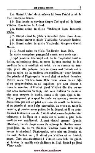 DE PETRU MAIOR 7
§ 4. Statul Unirel dupe mortea lul Ioan Pataki p DA la
Joan Inocentie Klain.
§ 5. Mat incolo se cuventa despre Teologul eel de langA
Vladica Romani lor in Ardeal.
§ 6. Statul unirel in 4ilele VIAdiculul loan Inocentie
Klain.
§ 7. Statul unirel in clilele VIAdicului Petru Pavel Aron.
§ 8. Statul unirel in 4ilele V1A,diculut Athanasie Rednic.
§ 9. Statul unirel in cli!ele Vladicului Grigorie Gavril
Major.
§ 10. Statul unire) in qilele Vladiculul loan Bob.
In unele esemplare paragraful acesta este scris asa :
Dupe vestirea tolerantel eel de la imperatul Iosif al
doilea, milostiveste data, cu carea de vrea Destine de la o
credinta la alte credinta BA trecA, nu se opreste cu tem-
pita, si cu alte pedepse, cum se oprea mai inainte cet ce
vrea sa trecA de la credinta cea catolicescA; unor Romfini
din pAmentul Fagarasului le veni chef BA se lase de unire.
Pentru aceea VlAdica Ioan Bob curse acolo ca cu fata
si cu propoveduirea sa se impedece pre ace) 6ment a
trece la neunire, ci find-ea 4isul Vladica din fire nu are
nici acea cAutAturA in fats, nici acea dulceca, in euvinte,
nici acea curgere in vorbe, carea e de lipsA spre a tin-
bltin4i poporul, si a spori in unele ca acestea ; necum se
dumerescit pre cei ce pant), aci vrea A scadA de la unire,
ci cu glotele si ceea l-a1 V mArturisia, ce vreati se trecA la
neunire, si pentru aceea poftea de la densul, se li se oran-
duiasca invetitura cea de 6 septamani, carea dupe decretul
toleran01 e de lipsa 4, o audA co ce voese a pazi de la
credinta cea catolicescA. Atuncl vicarul general Ignatie
Daribant, carele dupe aceea fu episcop la Oradea mare,
preveclend, ca de va remfinea Vladica Joan Bob lunge
vreme in pamentul FAgarasulul, p6te nici un Roman al
nu mai remand. unit ; II sfatui pre Vladica se se intorcl
acasa. Care sfat ascultandu-1 Vladica loan Bob, cu grabs
as intorse la mosiile cele vlAdicesti in Blaj, Wand pe gisul.
Vicar acolo.
www.dacoromanica.ro
 