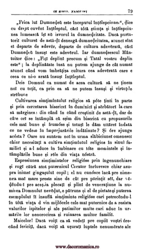 )N MINH!. FAMfr IPT 79
,Frica lui Dumnedet este inceputul intelepciunel", dice
cu drept cuvesnt Intdeptul, chci toth stimta inttlepciu-
nea lumeasch, iii at isvorul in dumne4eitate. Daca purta-
toril culture' de astii-cli deneagh dumnecleitatea, atunci sint
ei departe de adevtr, departe de cultura adeverata, chef
Dumneclet insusi este adeverul. Iar dumnecleescul Man-
tuitor dice : FiV deplini precum Tatal vostru deplin
este" ; la deplinatate 'nail, nu putem ajunge de cat numai
atunci and vom imbrittisa cultura cea adev6rata care e
ceea ce ni-o arath insult Intgeptul.
Deie Domnul ca numai de acea cultura sa ne tinem
no' cu totil, ca prin ea sh ne putem insusi virtutile
streburie
Cultivarea simtimintului religios sh p6te tinti in parte
si prin cercetarea bisericel in dumnici serbatori la care
sa mArgines ; din and in and crestinii de asta-di, dar de
ate or se intamplh ca esim din biserica cu propusurile
cele mat bune §i frum6se si totusi le dam ultArei indata
ce ne vedein in imprejurArile indatinate ? Si Ore ajunge
Rasta ? Oare nu suntem no' in urma slabiciunei omeneset
chiar necesitati a cultiva simtirnintul religios in sinul fa-
miliei si a-1 aduce in imbinare cu tote momintele $i in-
tatnplarile bune /tie din viata nOstra.
Espresiunea simtimintelor religi6se prin ingenunchiare
rug' catra atot puternicul Creator induresce chiar asu-
pra inimei gingasulul copil ; el nu cunosce inch pre nime-
nea, ma' mare preste sine de cat pre pArintii set, dar 6-
gendu-1 pre aceltia plecati plini de veneratiune la nu-
mit ea Domnului nevOut, e pAtruns si el de pietate puterea
esemplului II insufia simtiminte religiose can petrecendu-1
in tota viata d yin mij16cele cele mai puternice de a resista
valurilor ispitelor si ale patimilor multe can aduc in ur-
mArile for nenorocirea si ruinarea multor familit.
Maicelor! Daca voiti ca sh vedeti pre copiii vostri Ore-
-and fericiti, daca, voiti sh usurati luptele nenumerate ale
gi
@i
Qi
si
si
qi
si
www.dacoromanica.ro
 