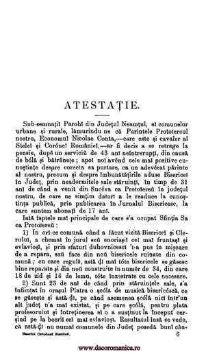 ATESTATIE.
Subsemnatil Parohi din Judetul Neamtul, al comunelor
urbane si rurale, lamurindu ne ca Parintele Protoiereul
nostru, Economul Nicolae Conta,care este si cavaler at
Stelel si Cor6nei Romaniel,ar fi decis a se retrage la
pensie, dup6 un serviciit de 43 ani neintrerupti, din cams&
de b61a si batrfinete ; apoi nol avend cele mai positive cu-
nostinte despre corecta sa purtare, ca un adev6rat parinte
al nostru, precum si despre imbunatatirile aduse Bisericei
in Judet, prin neadormitele sale staruinti, in timp de 31
ani de cand a venit din Suceva ca Protolereii in judetul
nostru, de care ne simcim datori a le readuce la cunos-
tin0 publics, prin publicarea in Jurnalul Bisericese, la
care suntem abonati de 17 ani.
Tata faptele mai principale de care s'a ocupat Sfintia Sa
ca Protoiereil :
1) In orl-ce comuna cand a flout vizita BisericeI si Cle-
rului, a chemat in jurul sett enoriasil eel mai fruntasi si
evlaviosi, si prin sfaturi duhovnicescl '1-a pus in miscare
de a repara, sail face din noel bisericele ruinate din co-
muna ; cu care regulA, asta 41 mai t6te bisericele se gasesc
bine repamte si din note constru;te in num& de 34, din care
18 de zid si 16 de lemn, t6te inzestrate cu cele necesare.
2) Sunt 23 de ani de cand prin staruintele sale, s'a
infiintat in orasul Piatra o rola de musica bisericesca, ce
se gaseste si asta -4i, pe cand asemenea scald nisi inteun
alt judet n'a mat existat, si pe care sc611, pentru plata
profesorului si intretinerea el o a suscinut la inceput cer-
sind pe la boeril eel mai evlaviogi. Resultatul insa se vede,
eft asta41 nu numal comunele din Jude .t poseda bunt eau-
BIWA= Ortodoxl Romini. 6
www.dacoromanica.ro
 