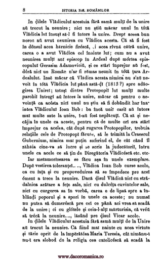 8 1STORIA BM. ROMANILOR
In dilele Vladicului acestuia fail mina multi de la unire
at trecut la neunire ; nici nu still macar unul in OM
VIAdicia lui insusi sa-1 fi tutors la unire. Drept aceea bun
noroc at. avut neunirea cu VIAdica acesta. Ca Fa fi fost
in densul acea harnicie firescA, ,i acea rivna catra unire,
earea o a avut VlAdiea eel inainte Jul ; cum nu a avut
neunirea multi ant episcop in Ardeal dup6 m6rtea epis-
copului G-erasim Adamovicit, si ce stars Inprejur at fost,
doll nici un Roman n'ar fi remas neunit in OM Cara Ar-
dealului. Ins macar ca Vladiea acesta nimica nu s'atl ne-
voit in 00." VIAdicia lui ODA asta-di (1813 ?) spre adao-
girea Unirei ; totusi dintre Protopopii Jul multi multe
parohii intregi all tutors la unire, macar ca pentru o ne-
vointa ca acesta nici unul nu stiu sA fi dobandit har Ina-
intea Vladicului loan Bob : ba Inca unit mil ail tutors
mat multe sate la unire, 1-ail fost neplacuti. Ca sa si ne-
eAjia in unele ca aceste, pentru ca de multe or! era stars
imprejur ca acelea, cat dupe rugarea Protopopilor, trebuia
relatiile cele de Protopopl facute, sA le trimita la Craescul
Gubernium, nimica mat putin suferind el, de cat cand il
zahAia cine-va sa lucre si se aerie la judecAtorii, intru
unele ca acele ce sA in de Diregatoria VIAdicesca etc. etc.
Iar metamortosarea se facu asa in uncle exemplare.
Dup6 vestirea tolerantel.. .., Vladica Ioan Bob curse acolo,
ca cu fata si eu propoveduirea sA se impedece pre ace!
6meni a trece la neunire. Daca tiisui VIAdica nici cu strA-
dalnica arAtare a fete sale, nici Cu dulceta cuvintelor sale,
nici cu eurgerea sa In verbal earea e de lipsa spre a In-
blfiqi poporul si a spori in unele ca aceste ; nu numal
nu putea sA dumeresca pre eel. ce pA,na aci urea sa goad&
de la unire ; ci ea gl6tele si ceia-l-alts marturisia, a vred
A trees la neunire...,, lasand pre clisul Vicar acolo.
In clilele Vladicului acestuia fArA sarna multi de la Unire
att trecut la neunire. Ca fiind mai nainte cu acea virtute
$i tarie oprit de la imperat6sa Maria Teresia, cat nimanu4
nu-1 era slobod de la religia cea catolicesca sA seadA la
www.dacoromanica.ro
 