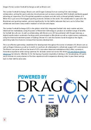 Dragon Portal, London Football Exchange as well as Bitcoin.com
The London Football Exchange, Bitcoin.com and Dragon Gateway form an exciting first-rate strategic
collaboration, uniting the sports and also show business such as never previously. With footballs worldwide appeal
attracting an impressive 5% of the global population as players and also with a colossal globally fanbase of 4
Billion this is just one of the biggest sporting economic climates in the world. This collaboration is special for the
Blockchain and sporting markets, yet most significantly, for the faithful advocate that turns out to follow their
collaborate and downs every week in stadiums of all sizes and shapes.
The London Football Exchange (LFE) is the globe's initial fully-integrated football club stock market and also
tokenised fan marketplace, using the power of Blockchain technology to produce an excellent range of benefits
for football fans all over. As well as collaborating with Bitcoin.com, LFE has partnered with Dragon Gateway, a
digital transformation accelerator funding portal concentrated on Blockchain as well as cryptocurrency endeavors,
using the financial investment power of leading Chinese VC's and also Eastern funds throughout the region,
permitting tasks the chance to increase their business development.
This is an effective partnership, established for development throughout the sector in between LFE, Bitcoin.com as
well as Dragon Entrance as well as its terrific to see them all collaborated to collectively support LFE's environment.
The Bitcoin.com purse will be at the heart of LFE's innovative tokenised marketplace which offers a premium,
frictionless experience while raising openness for all deals carried out across the whole LFE and Dragon Gateway
World Cup fan industry. Whether it's for the buying of goods, hospitality, ticketing or for broadcasting, LFE packs
worth include into every element of the fans experience with inexpensive allowing clubs to pass these savings
back to their faithful advocates.
 