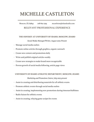 MICHELLE CASTLETON
Moscow, ID, 83843 208-819-2394 mcastleton@inlandradio.com
RELEVANT PROFESSIONAL EXPERIENCE
THE ODYSSEY AT UNIVERSITY OF IDAHO, MOSCOW, IDAHO
Social Media Manager/Writer, August 2015-Present
· Manage social media outlets
· Promote online articles through graphics, organic outreach
· Create new content and promotions daily
· Write and publish original articles weekly
· Create new strategies to make brand more recognizable
· Proven growth of social media following, article page views
UNIVERSITY OF IDAHO ATHLETIC DEPARTMENT, MOSCOW, IDAHO
Marketing and Promotions Intern, July 2015-present
· Assist in creating and distributing materials for all athletic events
· Promote athletic events through social media outlets
· Assist in creating, implementing new promotions during timeouts/halftimes
· Radio liaison for athletic events
· Assist in creating, relaying game scripts for events
 