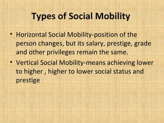 Types of Social Mobility
• Horizontal Social Mobility-position of the
person changes, but its salary, prestige, grade
and other privileges remain the same.
• Vertical Social Mobility-means achieving lower
to higher , higher to lower social status and
prestige
 