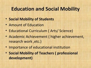 Education and Social Mobility
• Social Mobility of Students
• Amount of Education
• Educational Curriculum ( Arts/ Science)
• Academic Achievement ( higher achievement,
research work ,etc.)
• Importance of educational institution
• Social Mobility of Teachers ( professional
development)
 