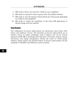 7. HR needs to fill its own tool box—build its own capabilities.
8. HR needs to respond to client requests with value-added solutions.
9. HR needs to vary the timing of interventions per client group depending
on readiness and capabilities.
10. HR needs to respect the capabilities of the entire HR department to
absorb change and new material.
CCoonncclluussiioonn
The components of process improvement are instructions, data, forms, flow
charts, and employee services. The functions of process improvement are to
improve access, to reduce complexity, and to improve ease of use. Several
processes enable HR to discharge these functions: call centers, drop-in centers,
self-service, and change management. Clearly, the extent to which people
embrace change impacts the potential effects of process improvement, but the
standards of reliability and efficiency remain constant.
HR OPTIMIZATION
84
 