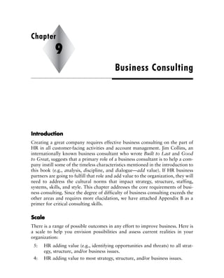 IInnttrroodduuccttiioonn
Creating a great company requires effective business consulting on the part of
HR in all customer-facing activities and account management. Jim Collins, an
internationally known business consultant who wrote Built to Last and Good
to Great, suggests that a primary role of a business consultant is to help a com-
pany instill some of the timeless characteristics mentioned in the introduction to
this book (e.g., analysis, discipline, and dialogue—add value). If HR business
partners are going to fulfill that role and add value to the organization, they will
need to address the cultural norms that impact strategy, structure, staffing,
systems, skills, and style. This chapter addresses the core requirements of busi-
ness consulting. Since the degree of difficulty of business consulting exceeds the
other areas and requires more elucidation, we have attached Appendix B as a
primer for critical consulting skills.
SSccaallee
There is a range of possible outcomes in any effort to improve business. Here is
a scale to help you envision possibilities and assess current realities in your
organization:
5: HR adding value (e.g., identifying opportunities and threats) to all strat-
egy, structure, and/or business issues.
4: HR adding value to most strategy, structure, and/or business issues.
Business Consulting
Chapter
9
 