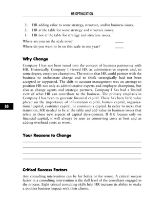 3: HR adding value to some strategy, structure, and/or business issues.
2: HR at the table for some strategy and structure issues.
1: HR not at the table for strategy and structure issues.
Where are you on the scale now? _____
Where do you want to be on this scale in one year? _____
WWhhyy CChhaannggee
Company I has not been tuned into the concept of business partnering with
HR. Historically, Company I viewed HR as administrative experts and, to
some degree, employee champions. The notion that HR could partner with the
business to orchestrate change and to think strategically had not been
accepted or supported. The shift to account management was an attempt to
position HR not only as administrative experts and employee champions, but
also as change agents and strategic partners. Company I has had a limited
view of what HR can contribute to the business. The primary emphasis in
Company I has been to generate financial capital. There has been little value
placed on the importance of information capital, human capital, organiza-
tional capital, customer capital, or community capital. In order to make that
transition, HR needed to be at the table and add value to business issues that
relate to these new aspects of capital development. If HR focuses only on
financial capital, it will always be seen as conserving costs at best and as
adding overhead costs at worst.
YYoouurr RReeaassoonnss ttoo CChhaannggee
CCrriittiiccaall SSuucccceessss FFaaccttoorrss
Any consulting intervention can be for better or for worse. A critical success
factor in a consulting intervention is the skill level of the consultant engaged in
the process. Eight critical consulting skills help HR increase its ability to make
a positive business impact with their clients.
HR OPTIMIZATION
88
 