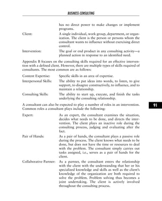 has no direct power to make changes or implement
programs.
Client: A single individual, work group, department, or organ-
ization. The client is the person or persons whom the
consultant wants to influence without exercising direct
control.
Intervention: The goal or end product in any consulting activity—a
planned action in response to an identified need.
Appendix B focuses on the consulting skills required for an effective interven-
tion with a defined client. However, there are multiple types of skills required of
consultants. The most common are as follows:
Content Expertise: Specific skills in an area of expertise.
Interpersonal Skills: The ability to put ideas into words, to listen, to give
support, to disagree constructively, to influence, and to
maintain a relationship.
Consulting Skills: The ability to start up, execute, and finish the tasks
underlying the consulting relationship.
A consultant can also be expected to play a number of roles in an intervention.
Common roles a consultant plays include the following:
Expert: As an expert, the consultant examines the situation,
decides what needs to be done, and directs the inter-
vention. The client plays an inactive role during the
consulting process, judging and evaluating after the
fact.
Pair of Hands: As a pair of hands, the consultant plays a passive role
during the process. The client knows what needs to be
done, but does not have the time or resources to deal
with the problem. The consultant simply carries out
tasks assigned, i.e., serves as a pair of hands for the
client.
Collaborative Partner: As a partner, the consultant enters the relationship
with the client with the understanding that her or his
specialized knowledge and skills as well as the client’s
knowledge of the organization are both required to
solve the problem. Problem solving thus becomes a
joint undertaking. The client is actively involved
throughout the consulting process.
BUSINESS CONSULTING
91
 