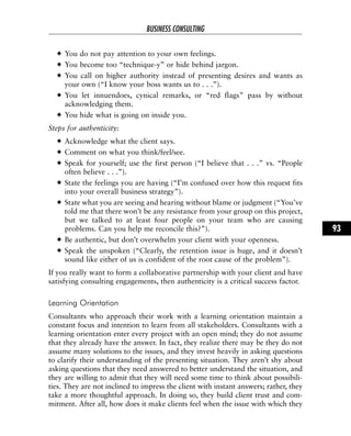 You do not pay attention to your own feelings.
You become too “technique-y” or hide behind jargon.
You call on higher authority instead of presenting desires and wants as
your own (“I know your boss wants us to . . .”).
You let innuendoes, cynical remarks, or “red flags” pass by without
acknowledging them.
You hide what is going on inside you.
Steps for authenticity:
Acknowledge what the client says.
Comment on what you think/feel/see.
Speak for yourself; use the first person (“I believe that . . .” vs. “People
often believe . . .”).
State the feelings you are having (“I’m confused over how this request fits
into your overall business strategy”).
State what you are seeing and hearing without blame or judgment (“You’ve
told me that there won’t be any resistance from your group on this project,
but we talked to at least four people on your team who are causing
problems. Can you help me reconcile this?”).
Be authentic, but don’t overwhelm your client with your openness.
Speak the unspoken (“Clearly, the retention issue is huge, and it doesn’t
sound like either of us is confident of the root cause of the problem”).
If you really want to form a collaborative partnership with your client and have
satisfying consulting engagements, then authenticity is a critical success factor.
Learning Orientation
Consultants who approach their work with a learning orientation maintain a
constant focus and intention to learn from all stakeholders. Consultants with a
learning orientation enter every project with an open mind; they do not assume
that they already have the answer. In fact, they realize there may be they do not
assume many solutions to the issues, and they invest heavily in asking questions
to clarify their understanding of the presenting situation. They aren’t shy about
asking questions that they need answered to better understand the situation, and
they are willing to admit that they will need some time to think about possibili-
ties. They are not inclined to impress the client with instant answers; rather, they
take a more thoughtful approach. In doing so, they build client trust and com-
mitment. After all, how does it make clients feel when the issue with which they
BUSINESS CONSULTING
93
 