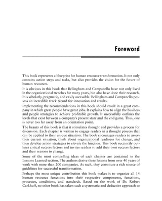 This book represents a blueprint for human resource transformation. It not only
contains action steps and tasks, but also provides the vision for the future of
human resources.
It is obvious in this book that Bellingham and Campanello have not only lived
in the organizational trenches for many years, but also have done their research.
It is scholarly, pragmatic, and easily accessible. Bellingham and Campanello pos-
sess an incredible track record for innovation and results.
Implementing the recommendations in this book should result in a great com-
pany in which great people have great jobs. It explains how to align the business
and people strategies to achieve profitable growth. It successfully outlines the
levels that exist between a company’s present state and the end game. Thus, one
is never too far away from an orientation point.
The beauty of this book is that it stimulates thought and provides a process for
discussion. Each chapter is written to engage readers in a thought process that
can be applied to their unique situation. The book encourages readers to assess
their current situation, think about organizational readiness for change, and
then develop action strategies to elevate the function. This book succinctly out-
lines critical success factors and invites readers to add their own success factors
and their reasons to change.
Some of the most compelling ideas of each chapter are contained in the
Lessons Learned section. The authors derive these lessons from over 40 years of
work with more than 200 companies. As such, they constitute a rich source of
guidelines for successful transformation.
Perhaps the most unique contribution this book makes is to organize all 14
human resource functions into their respective components, functions,
processes, conditions, and standards. Based on the work of Dr. Robert
Carkhuff, no other book has taken such a systematic and deductive approach to
Foreword
 