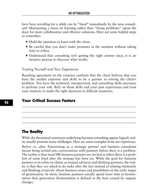 have been wrestling for a while can be “fixed” immediately by the wise consult-
ant! Maintaining a focus on learning rather than “fixing problems” opens the
door for more collaborative and effective solutions. Here are some helpful steps
to remember:
Hold the intention to learn with the client.
Be careful that you don’t make promises in the moment without taking
time to reflect.
Understand that consulting isn’t getting the right answer once; it is an
iterative process to discover what works.
Trusting Yourself and Your Experience
Reaching agreement on the contract confirms that the client believes that you
have the needed expertise and skills to be a partner in solving the client’s
problem. You have the technical, interpersonal, and consulting skills necessary
to perform your role. Rely on those skills and your past experiences and trust
your instincts to make the right decisions in difficult situations.
YYoouurr CCrriittiiccaall SSuucccceessss FFaaccttoorrss
TThhee RReeaalliittyy
While the theoretical constructs underlying business consulting appear logical, real-
ity usually presents many challenges. Here are some examples from our experience.
Before vs. after. Functioning as a strategic partner and business consultant
means being invited into conversations with partners before there is a problem.
The reality is that most HR business partners are invited in when there is a prob-
lem of some kind after the strategy has been set. While the goal for business
partners is to relate to clients as trusted advisors and thinking partners, the real-
ity is that they are asked to do tasks after the fact instead of relating intimately
and thinking creatively about business issues and possibilities in the early stages
of germination. In short, business partners usually spend more time in fermen-
tation than generation (fermentation is defined as the heat caused by organic
change).
HR OPTIMIZATION
94
 