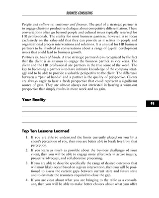 People and culture vs. customer and finance. The goal of a strategic partner is
to engage clients in productive dialogue about competitive differentiation. These
conversations often go beyond people and cultural issues typically reserved for
HR professionals. The reality for most business partners, however, is to focus
exclusively on the value-add that they can provide as it relates to people and
organizational process interventions and solutions. It is unusual for HR business
partners to be involved in conversations about a range of capital development
issues that could lead to business growth.
Partners vs. pairs of hands. A true strategic partnership is recognized by the fact
that the client is as anxious to engage the business partner as vice versa. The
client and the HR professional are partners in the true sense of the word. The
key to becoming a partner is to have intimate knowledge of the company strat-
egy and to be able to provide a valuable perspective to the client. The difference
between a “pair of hands” and a partner is the quality of perspective. Clients
are always eager to hear a fresh perspective that could represent a significant
source of gain. They are almost always not interested in hearing a worn-out
perspective that simply results in more work and no gain.
YYoouurr RReeaalliittyy
TToopp TTeenn LLeessssoonnss LLeeaarrnneedd
1. If you are able to understand the limits currently placed on you by a
client’s perception of you, then you are better able to break free from that
perception.
2. If you learn as much as possible about the business challenges of your
client, then you will be able to engage more effectively in active inquiry,
proactive advocacy, and collaborative processing.
3. If you are able to describe specifically the range of desired outcomes that
will most likely occur based on a given intervention, then you will be posi-
tioned to assess the current gaps between current state and future state
and to estimate the resources required to close the gap.
4. If you are clear about what you are bringing to the table as a consult-
ant, then you will be able to make better choices about what you offer
BUSINESS CONSULTING
95
 