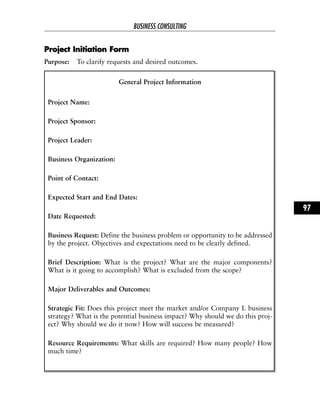 PPrroojjeecctt IInniittiiaattiioonn FFoorrmm
Purpose: To clarify requests and desired outcomes.
General Project Information
Project Name:
Project Sponsor:
Project Leader:
Business Organization:
Point of Contact:
Expected Start and End Dates:
Date Requested:
Business Request: Define the business problem or opportunity to be addressed
by the project. Objectives and expectations need to be clearly defined.
Brief Description: What is the project? What are the major components?
What is it going to accomplish? What is excluded from the scope?
Major Deliverables and Outcomes:
Strategic Fit: Does this project meet the market and/or Company L business
strategy? What is the potential business impact? Why should we do this proj-
ect? Why should we do it now? How will success be measured?
Resource Requirements: What skills are required? How many people? How
much time?
BUSINESS CONSULTING
97
 